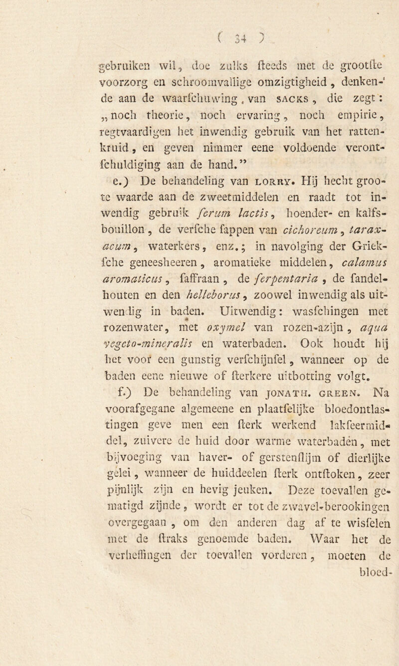 gebruiken wil^ doe zulks fleeds met de grootlle voorzorg en schroomvallige omzigtigheid, denken- de aan de waarfcliiuvlng . van sacks , die zegt: „ noch theorie, noch ervaring, noch empirie, regtvaardigen het inwendig gebruik van het ratten- kruid 5 en geven nimmer eene voldoende veront- fchuldiging aan de hand.” e.) De behandeling van lorry. Flij hecht groo- te waarde aan de zweetmiddelen en raadt tot in- wendig gebruik ferum lactls ^ hoender- en kalfs- bouillon 5 de verfche fappen van cichoreum, tarax- acurn ^ waterkers, enz,; in navolging der Griek- fche geneesheeren 5 aromaüeke middelen, calamus aromaücus ^ faffraan , dit fcrpent aria ^ de fandel- houten en den helkborus, zoowel inwendig als uit- wendig in baden. Uitwendig: wasfchingen met rozenwater, met oxymel van rozen-azljn, aqua vegcto-mlneraUs en waterbaden. Ook houdt hij het voor een gunstig verfchljnfel, wanneer op de baden eene nieuwe of fterkere uitbotting volgt. f.) De behandeling van jonatm. green. Na voorafgegane algemeene en plaatfelijke bloedontlas- tingen geve men een ilerk werkend lakfeermid** del, zuivere de huid door warme waterbaden, met bijvoeging van haver- of gerstenflijm of dierlijke gelei, wanneer de huiddeelen fterk ontdoken, zeer pijnlijk zijn en hevig jeuken. Deze toevallen ge- matigd zijnde, wordt er tot de zwavel-berookingen overgegaan , om den anderen dag af te wisfelen met de draks genoemde baden. Waar het de veriieffingen der toevallen vorderen, moeten de bloed-