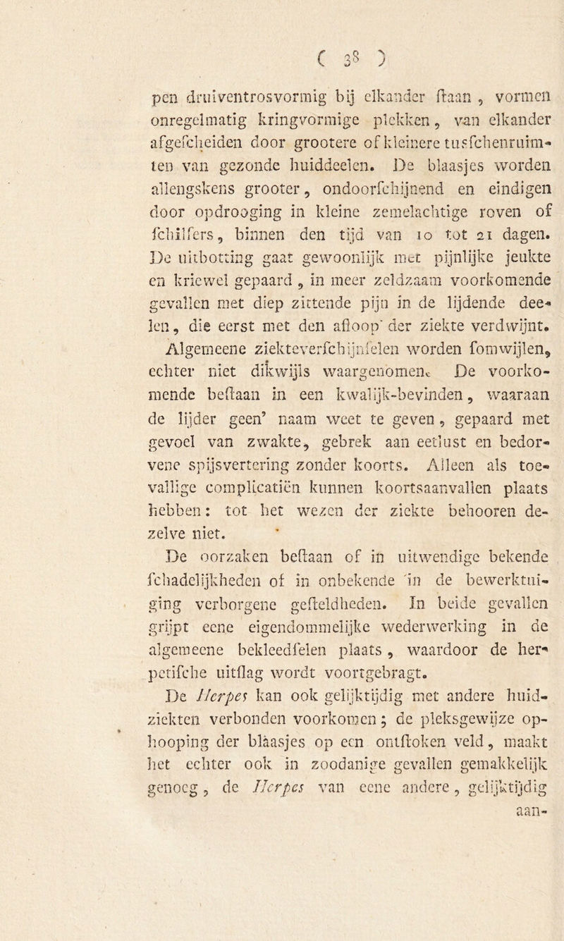 pen drui^^entrosvormig bij elkander Traan , vormen onregelmatig kringvormige plekken, van elkander afgefclieiden door grootere of kleinere tuFfcheiiraim** teo van gezonde huiddeelen. De blaasjes worden allengskens grooter, ondooiTchijnend en eindigen door opdrooging in kleine zemelachtige roven of fcliilfers, binnen den tijd van 10 tot 21 dagen. De uitborting gaat gewoonlijk race pijnlijke jeukte en kricwel gepaard 5 in meer zeldzaam voorkomende gevallen met diep zittende pijn in de lijdende dee^ Icn, die eerst niet den afloop'der ziekte verdwijnt. Algemeene ziekteverfcbijnielen worden Tom wijlen, echter niet dikwijls waargenomenc De voorko- mende beflaan in een kwalijk-bevinden, waaraan de lijder geen’ naam weet te geven, gepaard met gevoel van zwakte, gebrek aan eetlust en bedor- vene spijsvertering zonder koorts. Alleen als toe- vallige compUcatiën kunnen koortsaanvallen plaats hebben: tot het wezen der ziekte behooren de- zelve niet. De oorzaken beflaan of in uitwendige bekende fcliadelljkheden of in onbekende 'in de bewerktui- ging verborgene gefteldheden. In beide gevallen grijpt eene ei gendo mmelijke weder werking in de algemeene beklcedfelen plaats , waardoor de her*' pcrifclie uitflag wordt voortgebragt. De Herpen kan ook gelijktijdig met andere huid- ziekten verbonden voorkomen; de pleksgewijze op- hooping der blaasjes op een onifloken veld, maakt liet echter ook in zoodanige gevallen gemakkelijk genoeg, de Herpes van eene andere, gelijktijdig aan-