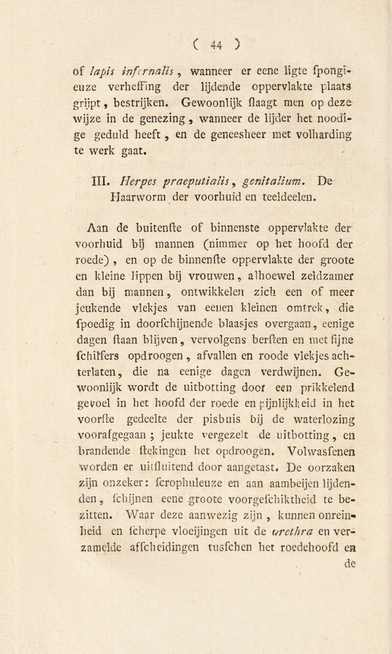 of Iapi$ ïnfcrnalU , wanneer er eene ligte fpongi- eiize verheffing der lijdende oppervlakte plaats grijpt, bestrijken. Gewoonlijk flaagt men op deze wijze in de genezing, wanneer de lijder het noodi- ge geduld heeft 5 en de geneesheer met volharding te werk gaat. IIL Herpes praeputïalis ^ gemtalïum. De Haarworm der voorhuid en teeldeelen. t Aan de buitenfie of binnenste oppervlakte der voorhuid bij mannen (nimmer op het hoofd der roede) , en op de binnenfte oppervlakte der groote en kleine lippen bij vrouwen, alhoewel zeldzamer dan bij mannen, ontwikkelen zich een of meer jeukende vlekjes van eenen kleinen omtrek, die fpoedig in doorfchijnende blaasjes overgaan, eenige dagen daan blijven, vervolgens berden en met fijne fchilfers opdroogen , afvallen en roode vlekjes ach- terlaten , die na eenige dagen verdwijnen. Ge- woonlijk wordt de uitbotting door een prikkelend gevoel in het hoofd der roede en pijnlijkheid in het voorde gedeelte der pisbuis bij de waterlozing voorafgegaan ; jeukte vergezelt de uitbotting, en brandende dekingen het opdroogen. Volwasfenen worden er uitfluitend door aangetast, De oorzaken zijn onzeker: fcrophuleuze en aan aambeijen lijden- den, fchijiien eene groote voorgefchiktheid te be- zitten. Waar deze aanwezig zijn , kunnen onrein** heid en fcherpe vloeijingen uit de urethra en ver- zamelde affeheidingen tusfehen het roedehoofd en