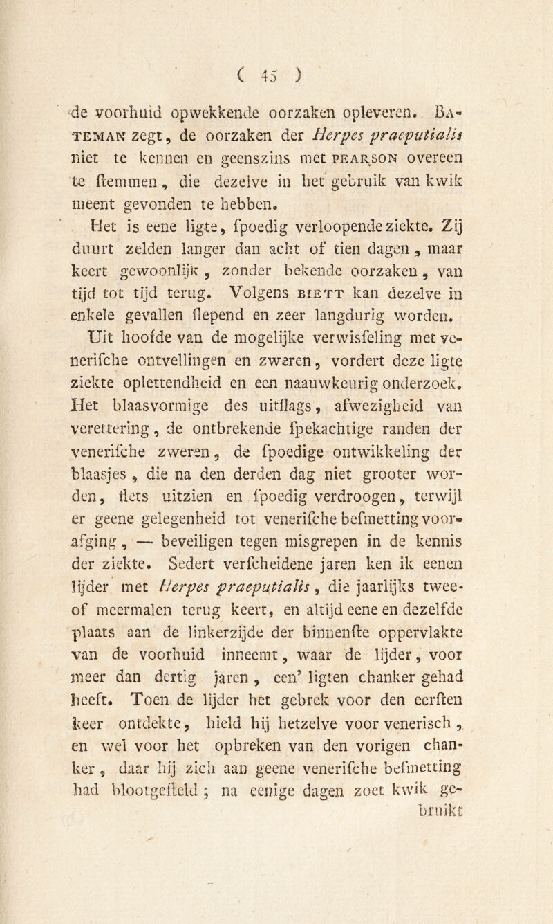 ^de voorhuid opwekkende oorzaken oplevercn. Ba- TEMANzegt, de oorzaken der Herpes praeputialis niet te kennen en geenszins met pearson overeen te Bemmen, die dezelve in het gebruik van kwik meent gevonden te hebben. Het is eene ligte, fpoedig verloopende ziekte. Zij duurt zelden langer dan acht of tien dagen, maar keert gewoonlijk , zonder bekende oorzaken, van tijd tot tijd terug. Volgens biett kan dezelve in enkele gevallen fiepend en zeer langdurig worden. Uit hoofde van de mogelijke verwisfeling met ve- nerifche ontvellingen en zweren, vordert deze ligte ziekte oplettendheid en een naauwkeurig onderzoek. Het blaas vormige des uitflags, afwezigheid van verettering, de ontbrekende fpekachtige randen der venerifche zweren, de fpoedige ontwikkeling der blaasjes , die na den derden dag niet grooter wor» den, iiets uitzien en fpoedig verdroogen, terwijl er geene gelegenheid tot venerifche befraetting voor» afging, — beveiligen tegen misgrepen in de kennis der ziekte. Sedert verfcheidene jaren ken ik eenen lijder met Herpes praeputialis, die jaarlijks twee- of meermalen terug keert, en altijd eene en dezelfde plaats aan de linkerzijde der binnenBe oppervlakte van de voorhuid inneemt, waar de lijder, voor meer dan dertig jaren , een’ ligten chanker gehad heeft. Toen de lijder het gebrek voor den eerflen keer ontdekte, hield hij hetzelve voor venerisch , en wel voor het opbreken van den vorigen chan- ker 5 daar hij zich aan geene venerifche befmetting had blootgeftcld ; na eenige dagen zoet kwik ge- bruikt