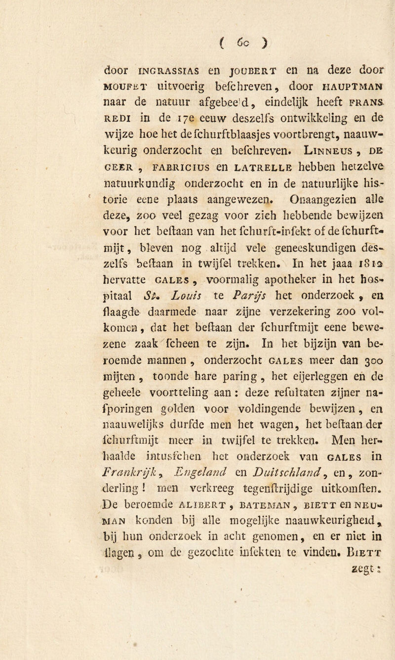 door ïNGRASsiAS en joobert en na deze door MOUFET uitvoerig befchreven, door hauptman naar de natuur afgebee’d, eindelijk heeft frans REDi in de 17e eeuw deszelfs ontwikkeling en de wijze hoe het defchurftblaasjes voortbrengt, naauw- keurig onderzocht en befchreven. Linneus , de GEER 5 fabricius en LATRELLE hcbbeii hetzelve natuurkundig onderzocht en in de natuurlijke his- torie eene plaats aangewezen. Ooaangezien alle deze, zoo veel gezag voor zich hebbende bewijzen voor het beftaan van het fchurft-infekt of defchurft- mijt, bleven nog altijd vele geneeskundigen des- zelfs bedaan in twijfel trekken. In het jaaa 18 is hervatte gales , voormalig apotheker in het hos- pitaal Louis te Parijs het onderzoek, en flaagde daarmede naar zijne verzekering zoo vol- komen , dat het bedaan der fchurftmijt eene bewe- zene zaak fcheen te zijn. In het bijzijn van be- roemde mannen , onderzocht gales meer dan 300 mijten, toonde hare paring, het eijerleggen eh de geheele voortteling aan: deze refultaten zijner na- fporingen golden voor voldingende bewijzen, en naauwelijks durfde men het wagen, het bedaan der fchurftmijt meer in twijfel te trekken. Men her- haalde intusfchen het onderzoek van gales in Frankrijk y Engeland cn Duitschland y en, zon- derling ! men verkreeg tegendrijdige uitkomden. De beroemde alibert , bateman, BiETxenNEu- MAN konden bij alle mogelijke naauwkeurigheid,, bij hun onderzoek in acht genomen, en er niet in Hagen, om de gezochte infekten te vinden. Biett zegt t