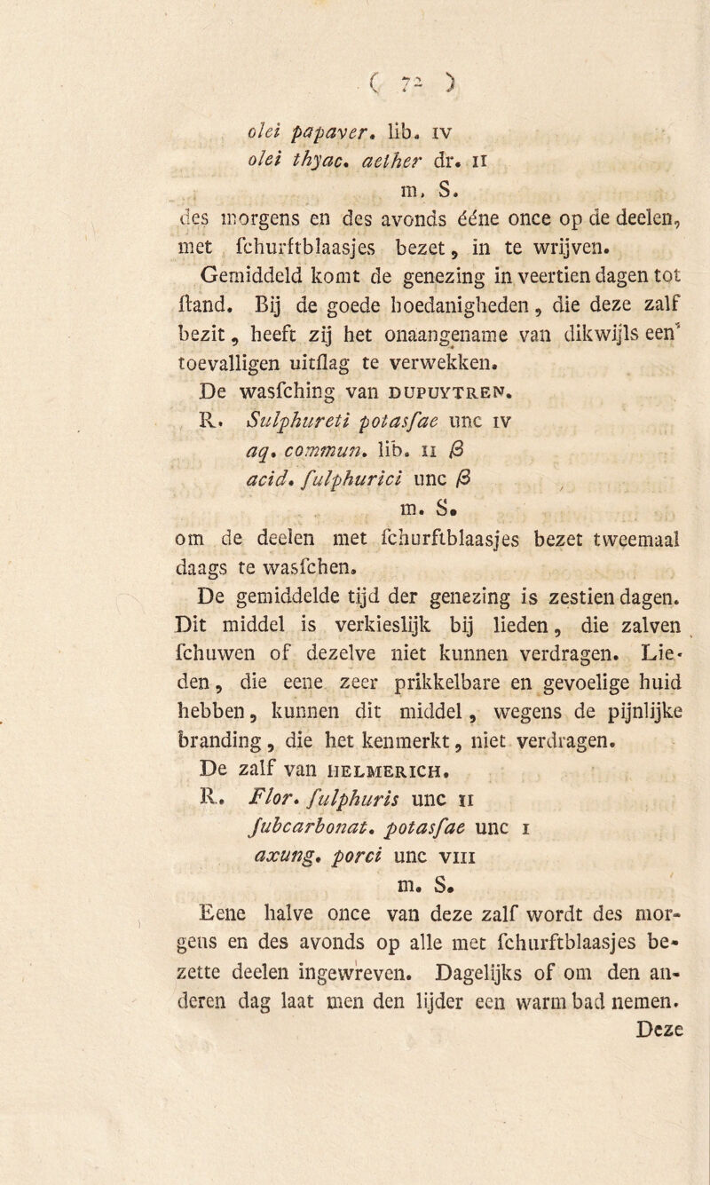 ( 7- ) olei papaver» lib. iv olei thyac» aelher dr. ii m. S. des morgens en des avonds ééne once op de deeleii, met fchurftblaasjes bezet 5 in te wrijven. Gemiddeld komt de genezing in veertien dagen tot (land. Bij de goede boedanigheden, die deze zalf bezit, heeft zij het onaangename van dikwijls een’ toevalligen uitdag te verwekken. De wasfching van dupuytren. R. Sulphureti potasfae iinc iv aq» commun, lib. li ^ acid» fulphurici nnc ^ m. S. om de deelen met fchurftblaasjes bezet tweemaal daags te wasfchen. De gemiddelde tijd der genezing is zestien dagen. Dit middel is verkieslijk bij lieden, die zalven fchuwen of dezelve niet kunnen verdragen. Lie- den , die eene zeer prikkelbare en gevoelige huid hebben j kunnen dit middel, wegens de pijnlijke branding, die het kenmerkt, niet verdragen. De zalf van helmerich. R. Flor» fulphuris unc ii Juhcarhonat» potasfae unc i axung» porei unc viii m. S. Eene halve once van deze zalf wordt des mor* geus en des avonds op alle met fchurftblaasjes be- zette deelen ingewreven. Dagelijks of om den an- deren dag laat men den lijder een warm bad nemen. Deze