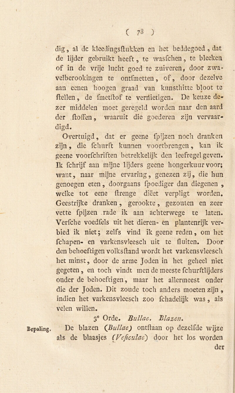 ■ dig, al dc Ideedings(tukken eii bet beddegoed , dat de lijder gebruikt heeft, te wasfcheii, te bleeken of in dc vrije lucht goed te zuiveren, door zwa- velberookmgen te ontfmetten, of, door dezelve aan eenen hoogen graad van kimsthitte bloot te ftellen, de fmetdof te veriiietigen. De keuze de* zer middelen moet geregeld worden naar den aard der fLoffen, waaruit die goederen zijn vervaar- digd. Overtuigd, dat er geene fpijzen noch dranken zijn, die fchurft kunnen voortbrengen, kan ik geene voorfchriften betrekkelijk den leefregel geven. Ik fchrijf aan mijne lijders geene hongerkuur voor; want, naar mijne ervaring, genezen zij, die hun genoegen eten, doorgaans fpoediger dan diegenen , welke tor eeiie itrenge dieet verpligt worden. Geestrijke dranken, gerookte, gezouten en zeer vette fpijzen ,rade ik aan achterwege te laten. Verfche voedfels uit het dieren- en plantenrijk ver- bied ik niet; zelfs vind ik geene reden, om het fcbapen- en varkensvleesch uit te fluiten. Door den behoeftigen volksfland wordt het varkensvleesch het minst, door de arme Joden in het geheel niet gegeten , en toch vindt men de meeste fcliurftlijders onder de behoeftigen, maar het allermeest onder die der Joden. Dit zoude toch anders moeten zijn , indien het varkensvleesch zoo fchadelijk was , als velen willen. 3® Orde. Bullae, Blazen» Bepaling, De blazen (Bullae) ontdaan op dezelfde wijze als de blaasjes (Feficulae') door het los worden der