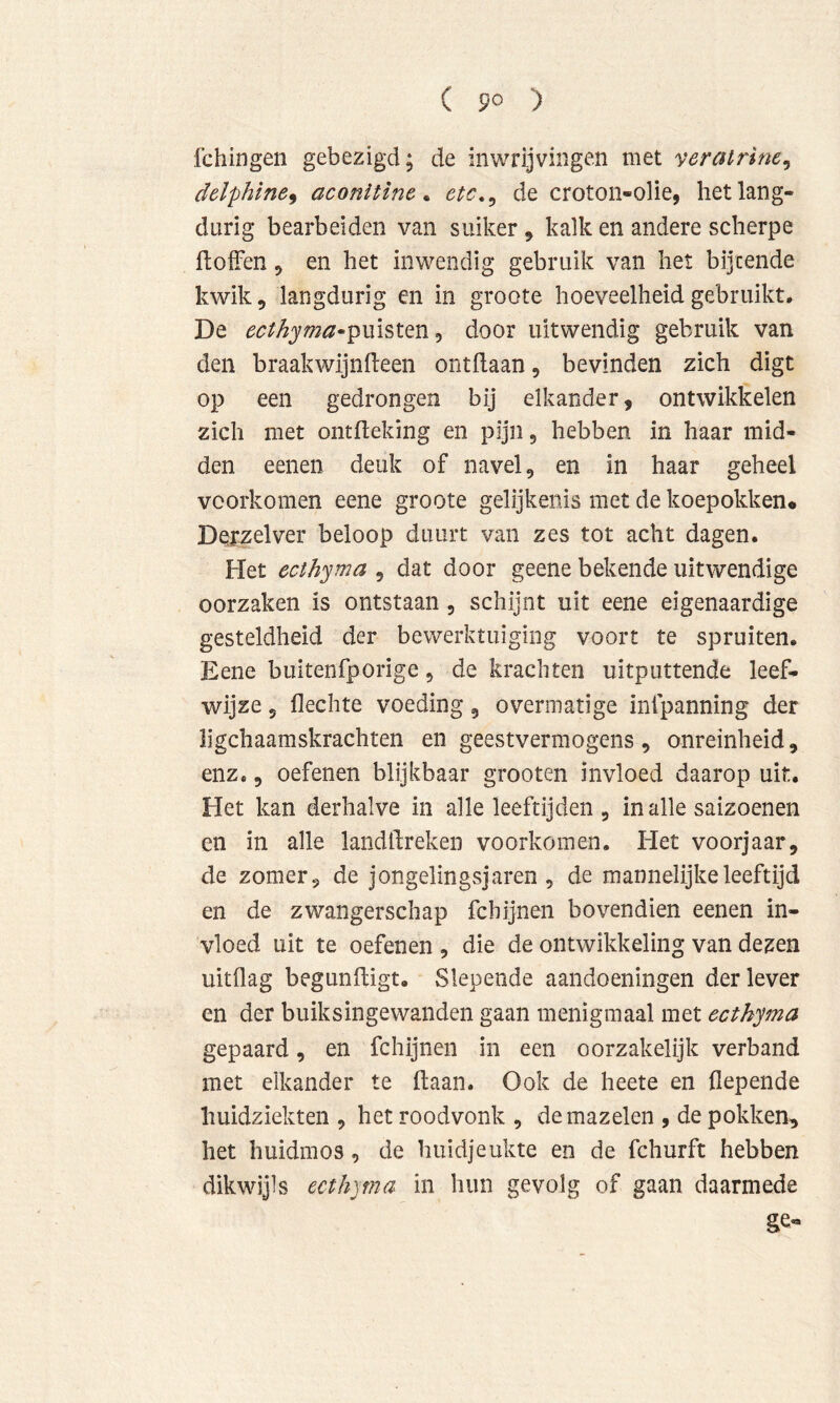 ( 9° ) Ichingen gebezigd; de inwrijvingen met veratrine^ delphlne^ aconitïne ^ etc,^ de croton-olie, het lang- durig bearbeiden van suiker, kalk en andere scherpe ftofFen 5 en het inwendig gebruik van het bijtende kwik 5 langdurig en in groote hoeveelheid gebruikt, De ecthyma-pmsttn^ door uitwendig gebruik van den braak wijn heen ontdaan, bevinden zich digt op een gedrongen bij elkander, ontwikkelen zich met ontheking en pijn, hebben in haar mid- den eenen deuk of navel, en in haar geheel voorkomen eene groote gelijkenis met de koepokken* Derzelver beloop duurt van zes tot acht dagen. Het ecthyma , dat door geene bekende uitwendige oorzaken is ontstaan, schijnt uit eene eigenaardige gesteldheid der bewerktuiging voort te spruiten. Eene biiitenfporige, de krachten uitputtende leef- wijze 5 hechte voeding, overmatige infpanning der ligchaaraskrachten en geestvermogens, onreinheid, enz., oefenen blijkbaar grooten invloed daarop uit. Het kan derhalve in alle leeftijden, inalle saizoenen en in alle landhreken voorkomen. Het voorjaar, de zomer, de jongelingsjaren, de mannelijke leeftijd en de zwangerschap fchijnen bovendien eenen in- vloed uit te oefenen , die de ontwikkeling van dezen uitflag begunftigt. Slepende aandoeningen der lever en der buiksingewanden gaan menigmaal met ecthyma gepaard, en fchijnen in een oorzakelijk verband met elkander te (laan. Ook de heete en hepende huidziekten , het roodvonk , de mazelen , de pokken, het huidmos, de huidjeukte en de fchurft hebben dikwijls ecthyma in hun gevolg of gaan daarmede ge-