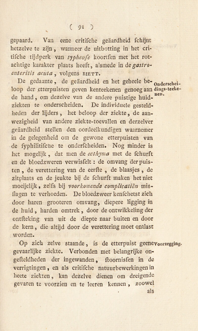 gepaard. Van eene critifche geaardheid fchijnt hetzelve te zijn , wanneer de uitbotting in het crl- tifche tijdperk van typheiife koortfen met het rot- achtige karakter plaats heeft, alsmede in dQgastro^ enteritis acuta , volgens biett. De gedaante, de geaardheid en het geheele be- Q^^jefschei- loop der etterpuisten geven kenteekenen genoeg aan dings-teeke- de hand, om dezelve van de andere puistige huid- ziekten te onderscheiden. De individuele gesteld- heden der lijders, het beloop der ziekte, de aan- wezigheid van andere ziekte-toevallen en derzelver geaardheid stellen den oordeelkundigen waarnemer in de gelegenheid om de gewone etterpuisten van de fyphilitifctie te onderfcheiden. Nog minder is het mogelijk , dat men de ecthyma met de fchurft en de bloedzweren verwisfeit: de omvang der puis- ten , de verettering van de eerde , de blaasjes , de zitplaats en de jeukte bij de fchurft maken het niet moeijelijk, zelfs bij voorkomende compUcatiên mis- dagen te verhoeden. De bloedzweer kenfchetst zich door haren grooteren om vang, diepere ligging in de huid , harden omtrek , door de ontwikkeling der ontiteking van uit de diepte naar buiten en door de kern, die altijd door de verettering moet ontlast worden. Op zich zelve staande, is de etterpuist geenevoorzegging, gevaarlijke ziekte. Verbonden met belangrijke on- geileldheden der ingewanden ^ floornisfen in de verrigtingen, en als critifche natuurbewerkingen in heete ziekten, kan dezelve dienen om dreigende gevaren te voorzien en te leeren kennen , zoowel als