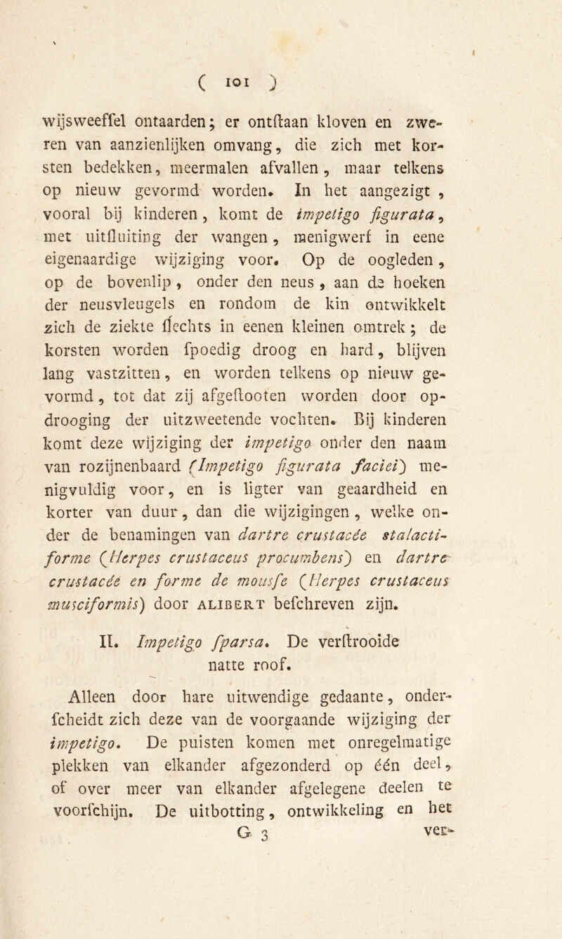 wijsvveeffel ontaarden; er ontdaan kloven en zwc- ren van aanzienlijken omvang, die zich met kor- sten bedekken, meermalen afvallen , maar telkens op nieuw gevormd worden* In het aangezigt , vooral bij kinderen, komt de impetigo figurata, met uitfliiiting der wangen, raenigwerf in eene eigenaardige wijziging voor* Op de oogleden, op de bovenlip , onder den neus , aan de hoeken der neusvleugels en rondom de kin ontwikkelt zich de ziekte flechts in eenen kleinen omtrek; de korsten worden fpoedig droog en bard, blijven lang vastzitten, en worden telkens op nieuw ge- vormd , tot dat zij afgeflooten worden door op- drooging der uitzweetende vochten. Bij kinderen komt deze wijziging der impetigo onder den naam van rozijnenbaard (Impetigo figurata faciei') me- nigvuldig voor, en is ligter van geaardheid en korter van duur, dan die wijzigingen , welke on- der de benamingen van dartre crustacée stalacti- forme (^Herpes crustaceiis prociimbens') en dartre crustacée en forme de mousfie (Herpes crustaceiis musciformis) door alibërt befchreven zijn. II. Impetigo fparsa» De verftrooide natte roof. Alleen door hare uitwendige gedaante, onder- fcheidt zich deze van de voorgaande wijziging der impetigo. De puisten komen met onregelmatige plekken van elkander afgezonderd op één deel, of over meer van elkander afgelegene deelen te voorfchijn. De uitbotting, ontwikkeling en het G 3 ver^