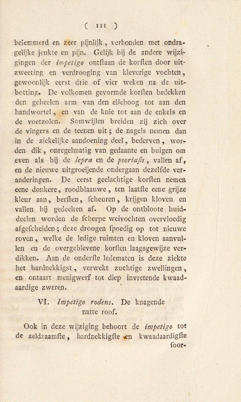belemirierd en zeer pijnlijk, verbonden met ondra® gelijke jeukte en pijn. Gelijk bij de andere wijzi- gingen der iwpetigo ontdaan de korden door lüt- zweeting en verdrooging van kleverige vochten, gewoonlijk eerst drie of vier weken na de lut-» botting. De volkomen gevormde korden bedekken den gcheelen arm van den elleboog tot aan den handwortel, en van de knie tot aan de enkels en de voetzolen. Somwijlen breiden zij zich over de vingers en de teenen uit; de nagels nemen dan in de ziekelijke aandoening deel, bederven , wor- den dik 5 onregelmatig van gedaante en buigen om even als bij de lepra en de psoriafis , vallen af, en de nieuwe uitgroeijende ondergaan dezelfde ver- anderingen. De eerst geelachtige korften nemen eene donkere, roodblaauwe, ten laatfie eene grijze kleur aan, berflen, fcheuren, krijgen kloven en vallen bij gedeelten af. Op de ontbloote huid- deelen worden de fcherpe weivochten overvloedig afgefcheiden ; deze droogen fpoedig op tot nieuwe roven, welke de ledige ruimten en kloven aanvul- len en de overgeblevene korften laagsgewijze ver- dikken. Aan de onderfle ledematen is deze ziekte liet hardnekkigst, verwekt zuchtige zwellingen, en ontaart menig werf tot diep in vretende kwaad- aardige zweren. VI, Impetigo rodens» De knagende natte roof. Ook in deze wijziging behoort de impetigo tot de zeldzaamde, hardnekkigile »en kwaadaardiglf^ foor-
