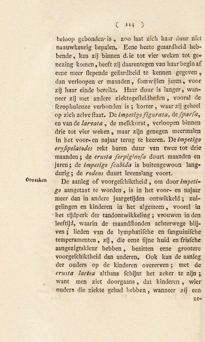 C *‘4 ) Oorzaken beloop gebonden' is , zoo laat zich haar daur niet naauvvkeurig bepalen. Eene hcete geaardheid heb- bende 5 kan zij binnen di ie tot vier weken tol ge- nezing komen, heeft zij daarentegen van haar begin af eene meer flepende geaardheid te kennen gegeven , dan verioopen er maanden, fomwijlen jaren, voor zij haar einde bereikt. Haar duur is langer, wan- neer zij met andere ziektegedeldheden , vooral de fcrophuleuze verbonden is ; korter, waar zij geheel op zich zelve Haat. De impetigo flgurata^ de fparfa^ en van de tarvata , de melkkorst, verioopen binnen drie tot vier weken, maar zijn genegen meermalen in het voor-en najaar terug te keeren. impetigo eryfipelatodes rekt haren duur van twee tot drie maanden; de crusta fcrpiglnofa duurt maanden en jaren; de impetigo fcahida is buitengewoon lang- durig; de rodens duurt levenslang voort. De aanleg of voorgefchiktheid, om door impeti^ go aangetast te worden, is in het voor- en najaar meer dan in andere jaargetijden ontwikkeld; zui- gelingen en kinderen in het algemeen, vooral in ^ het tijdperk der tand ontwikkeling ; vrouwen in den leeftijd, waarin de maandftonden achterwege blij- ven ; lieden van de lymphatifche en fanguinifchè temperamenten, zij, die eene fijne huid en frisfche aangézigtskleur hebben, bezitten eene grootere voorgefchiktheid dan anderen. Ook kan de aanleg der ouders op de kinderen overerven; met de crusta lactea althans fchijnt het zeker te zijn ; want men ziet doorgaans, dat kinderen , wier ouders die ziekte gehad liebben ^ wanneer zij een zc-