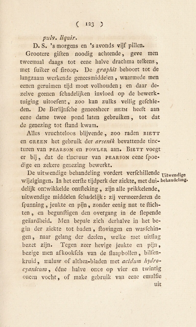 C t o > pulv, liquir* D. S. ’s Qiorgens en *s avonds vijf pillen. Grootere giften noodig achtende, geve men tweemaal daags tot eene halve drachma telkens, met fiiiker of firoop. De gra-phit behoort tot de langzaam werkende geneesmiddelen, waarmede men eenen geruimen tijd moet volhouden; en daar de- zelve geenen fchadelijken invloed op de bewerk- tuiging uitoefent, zoo kan zulks veilig gefchie- den. De Berlijnfche geneesheer heim heeft aan eene dame twee pond laten gebruiken, tot dat de genezing tot Band kwam. Alles vruchteloos blijvende, zoo raden biett en GREEN het gebruik der arsenik bevattende tinc- turen van PEARsoN en fowler aan. Biett voegt er bij, dat de tinctuur van pearson eene fpoe* dige en zekere genezing bewerkt. De uitwendige behandeling vordert verfchillende uitwendige wijzigingen. In het eerfte tijdperk der ziekte, met dui- bebandeimg delijk ontwikkelde ontfteking , zijn alle prikkelende, uitwendige middelen fchadelijk: zij vermeerderen de fpaniiing , jeukte en pijn, zonder eenig nut te (lich- ten , en begundigen den overgang in de (lepende geaardheid. Men bepale zich derhalve in het be- gin der ziekte tot baden, ftovingen en wasfchin- gen, naar gelang der deelen, welke met uitdag bezet zijn. Tegen zeer hevige jeukte en pijn, bezige men afkookfels van de daapbollen, bilfen- kruid, maluw of althea-bladen met acidum hjdro- cyankum, ééne halve once op vier en twintig oneen vocht, of make gebruik van eene emulde uit