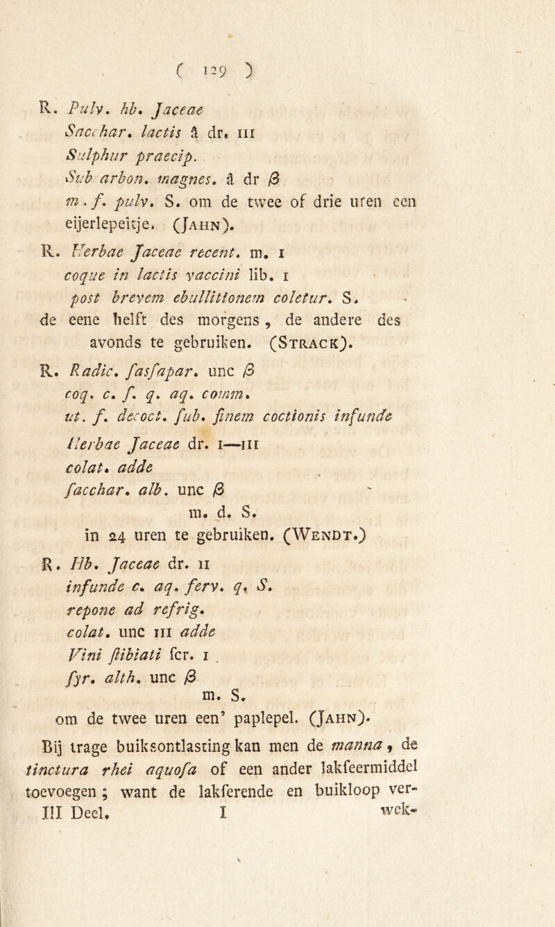 ( 1^9 ) R. Pulv, hh* Jaceae Saci har» lactis ^ dr« iii Sulphur praeclp. . •Sah. arbon» magnes» d dr /0 m . ƒ. pulv» S. om de twee of drie uren een eijerlep eitje. (Jahn). R, Herhae Jaceae recent» m. i coque in lactis vaccini lib. i post hrevem ehulUtionem coïetur» S. de eene helft des morgens, de andere des avonds te gebruiken. (Strack). R. Radic» fasfapar» unc /3 coq» c» ƒ. q, aq» coinm» ut. ƒ. decoct, fuh* fine?n coctionis infunde ilerbae Jaceae dr. i—in colat» addc facchar» alb. unc /8 m, d. S. in 24 uren te gebruiken. (Wendt*) R. Hb, Jaceae dr. 11 inflinde c» aq» ferv, S» repofie ad refrig» colat» unc iii adde Vini ftibiati fcr. i fyr, alth» unc /3 m. S. om de twee uren een’ paplepel. (Jahn). Bij trage buiksontlasting kan men de manna 9 de tinctiira rhel aquofa of een ander lakfeermiddel toevoegen ; want de lakferende en buikloop ver- III Deel. I wek-