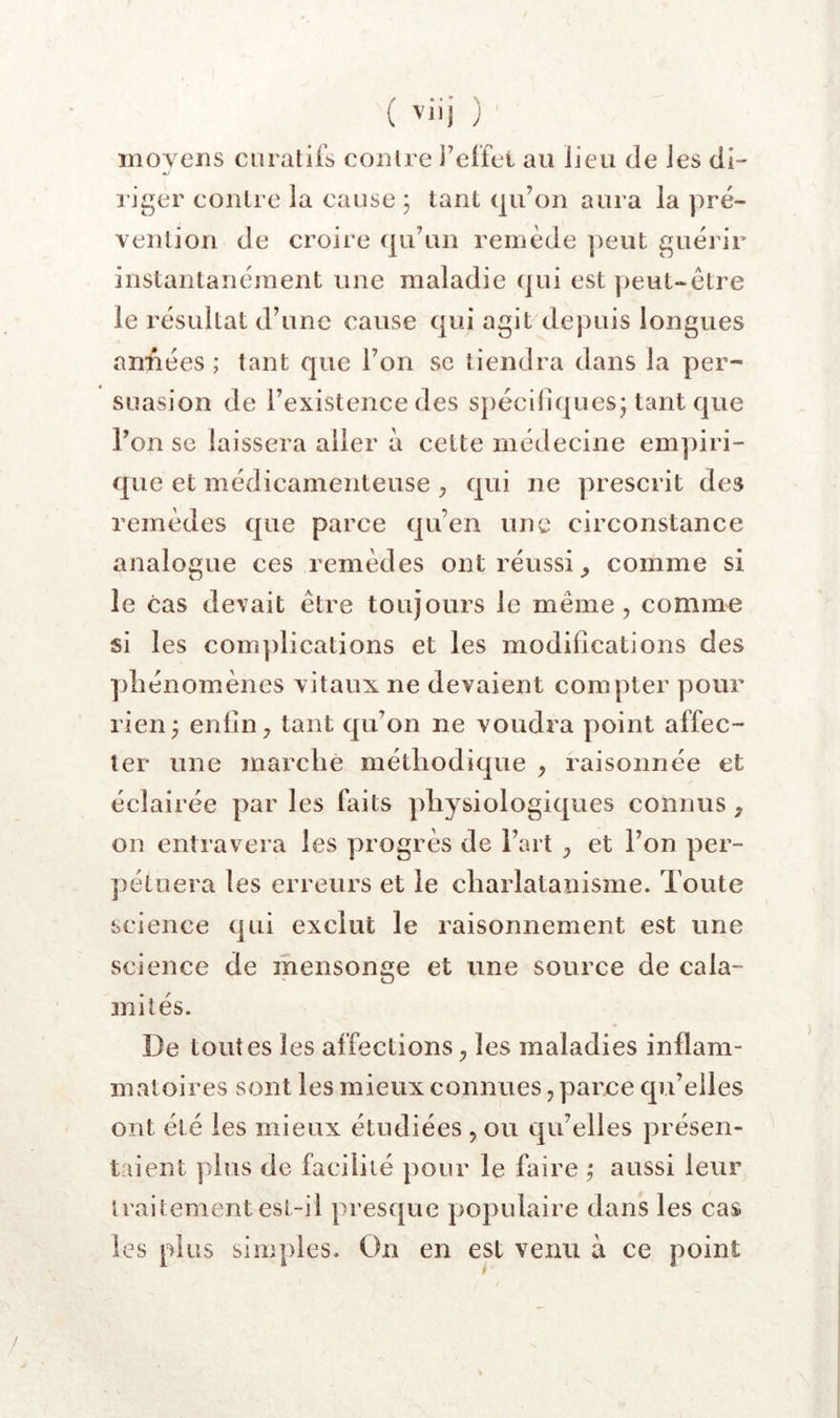 ( J xnoyens curatifs contre l’effet au lieu de les di- «y riger contre la cause ; tant qu’on aura la pré- vention de croire qu’un remède peut guérir instantanément une maladie (jui est ])eut-être le résultat d’une cause qui agit depuis longues années ; tant que l’on se tiendra dans la per- suasion de l’existence des s})éciliques; tant que l’on SC laissera aller à cette médecine empiri- que et médicamenteuse ^ qui ne prescrit des remèdes que parce qu’en une circonstance analogue ces remèdes ont réussi comme si le cas devait être toujours le même, comme si les com])lications et les modifications des pliénomènes vitaux ne devaient compter pour rien^ enfin, tant qu’on ne voudra point affec- ter une marche méthodique , raisonnée et éclairée par les faits physiologiques connus, on entravera les progrès de l’art , et l’on per- pétuera les erreurs et le charlatanisme. Toute science qui exclut le raisonnement est une science de mensonge et une source de cala- mités. ♦ De toutes les affections, les maladies inflam- matoires sont les mieux connues, parce qu’elles ont été les mieux étudiées , ou qu’elles présen- taient plus de facilité pour le faire ; aussi leur traitement est-il presque populaire dans les cas les plus simples. On en est venu à ce point