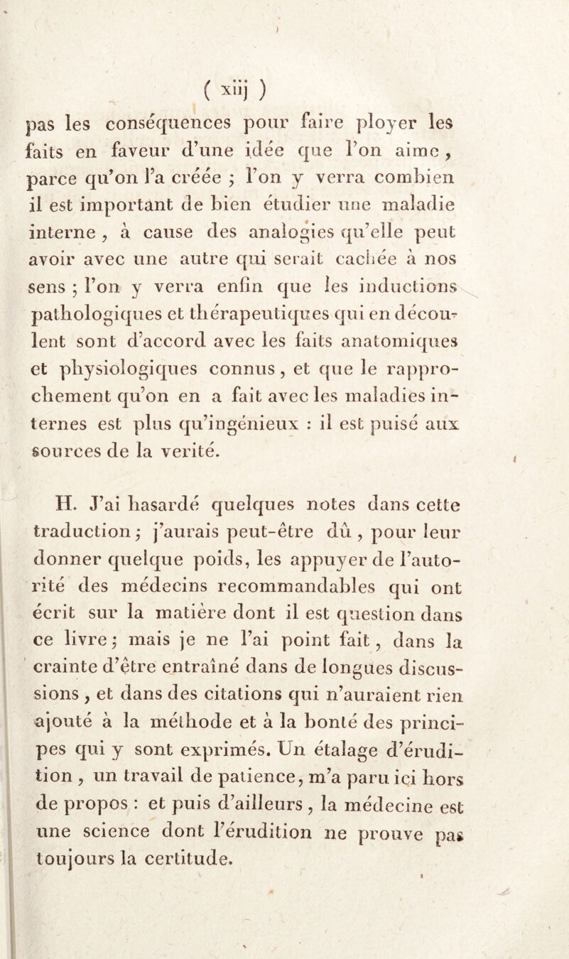 ) ( ^iij ) pas les conséquences pour faire ployer les faits en faveur d’une idée que Ton aime, parce qu’on J’a créée ; Ton y verra combien il est important de bien étudier une maladie interne , à cause des analogies qu’elle peut avoir avec une autre qui serait caciiée à nos sens ; l’on y verra enfin que les inductions- pathologiques et thérapeutiques qui en décou- lent sont d’accord avec les faits anatomiques et physiologiques connus, et que le rappro- chement qu’on en a fait avec les maladies in- ternes est plus qu’ingénieux : il est puisé aux sources de la vérité. H. J’ai hasardé quelques notes dans cette traduction ; j’aurais peut-être dû , pour leur donner quelque poids, les appuyer de l’auto- rité des médecins recommandables qui ont écrit sur la matière dont il est question dans ce livre, mais je ne l’ai point fait, dans la crainte d’être entraîné dans de longues discus- sions , et dans des citations qui n’auraient rien ajouté à la méthode et à la bonté des princi- pes qui y sont exprimés. Un étalage d’érudi- tion , un travail de patience, m’a paru ici hors de propos : et puis d’ailleurs , la médecine est une science dont l’éiuidition ne prouve pas toujours la certitude. I