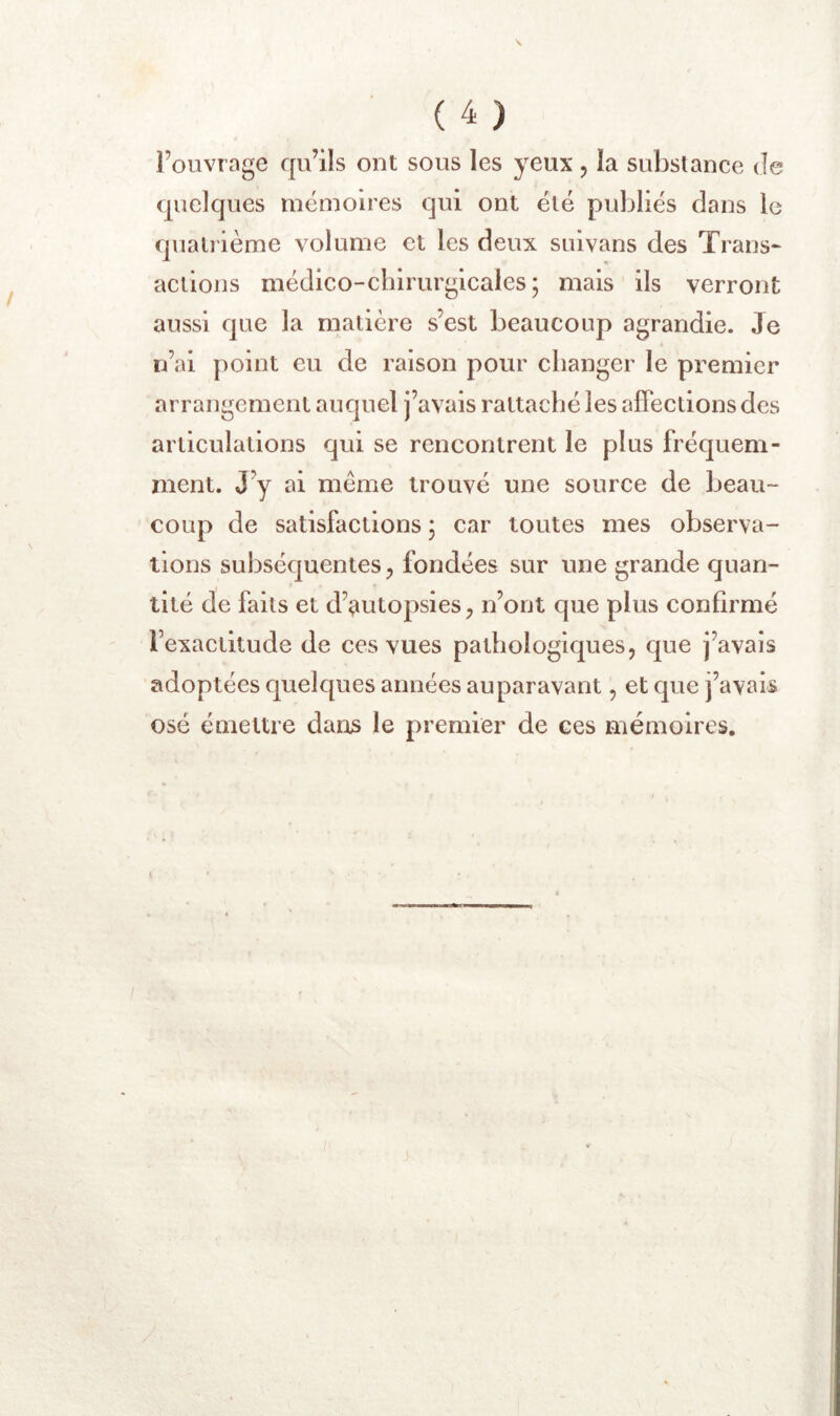 l’ouvrage qu’ils ont sous les yeux, la substance de quelques mémoires qui ont été publiés dans le quatrième volume et les deux suivans des Trans- actions médico-chirurgicales; mais ils verront aussi que la matière s’est beaucoup agrandie. Je n’ai point eu de raison pour changer le premier arrangement auquel j’avais rattaché les affections des articulations qui se rencontrent le plus fréquem- ment. J’y ai meme trouvé une source de beau- coup de satisfactions ; car toutes mes observa- tions subséquentes, fondées sur une grande quan- tité de faits et d’autopsies, n’ont que plus confirmé l’exactitude de ces vues pathologiques, que j’avais adoptées quelques années auparavant, et Cjue j’avais osé émettre dans le premier de ces mémoires.