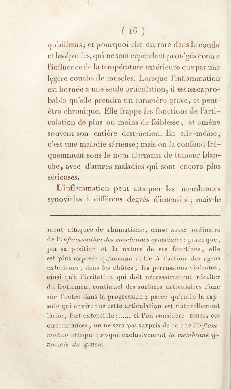 c|ü'ailleiirs j et pourquoi elle est rare dans le coude et les épaules, qui ne sont cependant protégés contre Finfluence de la température extérieure que par une Itjgcrc couche de muscles. Lorsque l’inflammation est bornée à une seule articulation, il est assez pro- bable qu’elle prendra un caractère grave, et peut- être chroni(jue. Elle frappe les fonctions de l’arti- culation de plus ou moins de faiblesse, et amène souvent son entière destruction. En elle-même, c’est une maladie sérieuse* mais on la confond fré- quemment sous le nom alarmant de tumeur blan- che, avec d’autres maladies qui sont encore plus sérieuses. L’inflammation peut attaquer les membranes synoviales à différens degrés d’intensité ^ mais'le ment attaquée de rhumatisme ^ cause assez ordinaire de Vinflammation des membranes synoviales ; parce que , par sa position et la nature de ses fonctions, elle est plus exposée qu’aucune autre à l’action des agens extérieurs , dans les chûtes les percussions violentes, ainsi qu’à l’irritation qui doit nécessairement résulter du frottement continuel des surfaces articulaires Tune sur l’autre dans la progression ; parce qu’enfin la cap- sule qui environne cette articulation est naturellement làclie , fort extensible*, si l’on considère toutes ces circonstances, on ne sera pas surpris de ce que Vinflam- mation attaque pr’esque exclusivement la membrane sy^ Tï-oviale du, genou.
