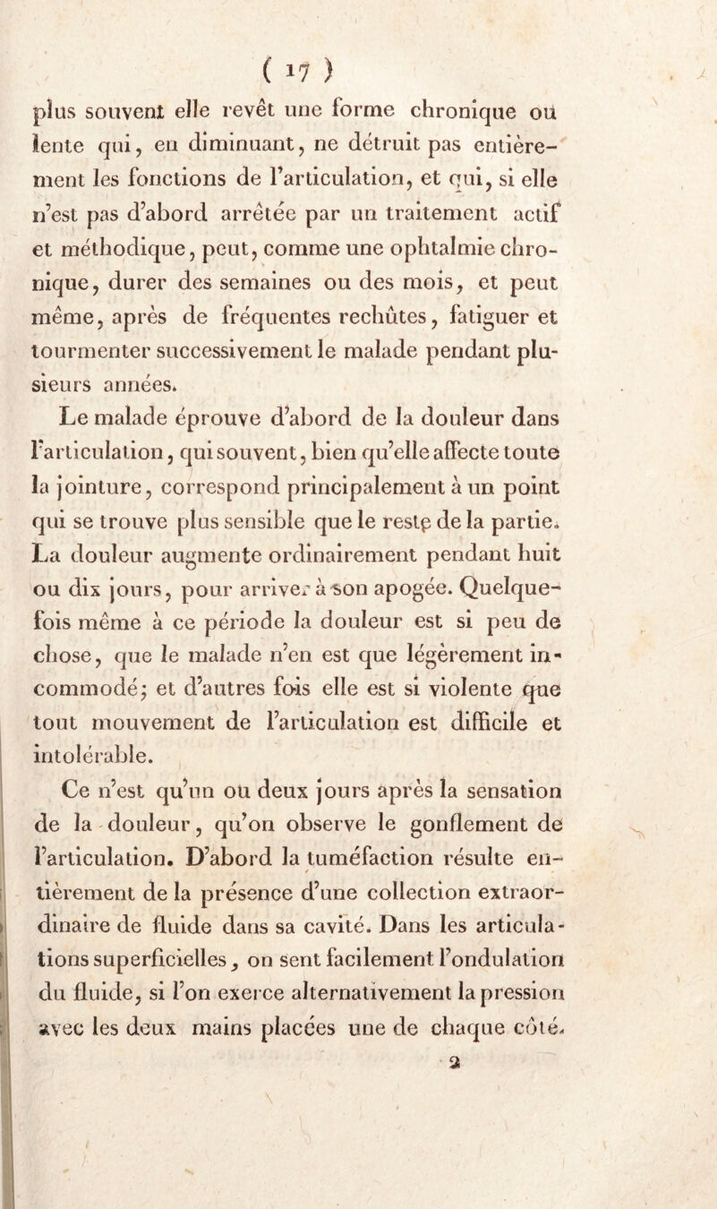 plus souvent elle revêt une forme chronique où îente qui, en diminuant, ne détruit pas entière- ment les fonctions de l’articulation, et qui, si elle n’est pas d’abord arrêtée par un traitement actif et méthodique, peut, comme une ophtalmie chro- nique, durer des semaines ou des mois, et peut même, après de fréquentes rechutes, fatiguer et tourmenter successivement le malade pendant plu- sieurs années* Le malade éprouve d’abord de la douleur dans rarticulation, qui souvent, bien qu’elle affecte toute la jointure, correspond principalement à un point qui se trouve plus sensible que le resl^ de la partie* La douleur augmente ordinairement pendant huit ou dix jours, pour arriver à^on apogée. Quelque^ fois même à ce période la douleur est si peu de chose, que le malade n’en est que légèrement in-* commodé; et d’autres fois elle est si violente que tout mouvement de l’articulation est difficile et intolérable. Ce n’est qu’un ou deux jours après la sensation de la ' douleur, qu’on observe le gonflement de l’articulation. D’abord la tuméfaction résulte en- / llèrement de la présence d’une collection extraor- dinaire de fluide dans sa cavité. Dans les articula- tions superficielles, on sent facilement l’ondulation du fluide, si l’on exerce alternativement la pression avec les deux mains placées une de chaque côté.