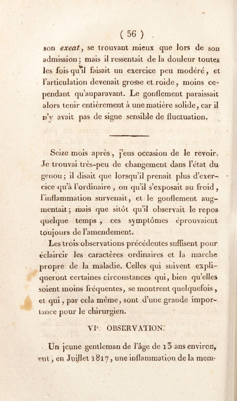 SOtî (56) . son exeat y se trouvant mieux que lors de admission ; mais il ressentait de la douleur toutes les fois qu^l faisait un exercice peu modéré, et l’articulation devenait grosse et roide, moins ce- pendant qu’auparavant. Le gonflement paraissait alors tenir entièrement à une matière solide, car il / ij’v avait pas de signe sensible de fluctuation. Seize mois après, j’eus occasion de le revoir. Je trouvai très-peu de changement dans l’état du genou j il disait que lorsqu’il prenait plus d’exer- cice qu’à l’ordinaire , ou qu’il s’exposait au froid , finflammalion survenait, et le gonflement aug- mentait; mais que sitôt qu’il observait le repos quelque temps , ces symptômes éprouvaient toujours de l’amendement. Les trois observations précédentes suffisent pour éclaircir les caractères ordinaires et la marche propre de la maladie. Celles qui suivent expli- queront certaines circonstances qui, bien qu’elles soient moins fréquentes, se montrent quelquefois , et qui, par cela meme, sont d’une grande impor- tance pour le chirurgien. VP. OBSERVATION.* ^ün jeune gentleman de l’âge de i5 ans environ, 'eut, en Juillet 1817, une inflammation de la mem-