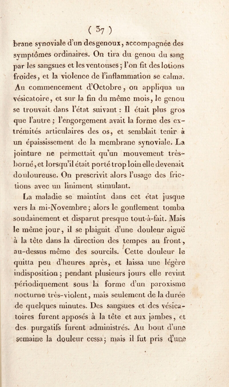 brane synoviale d\in desgenoux, accompagnée des symptômes ordinaires. On tira du genou du sang par les sangsues et les ventouses j Ton fit des lotions froides, et la violence de finflammalion se calma. Au commencement d’Octobre, on appliqua un vésicatoire, et sur la fin du même mois, le genou se trouvait dans l’état suivant : Il était plus gros que l’autre ; l’engorgement avait la forme des ex- trémités articulaires des os, et semblait tenir à un épaississement de la membrane synoviale. La jointure ne permettait qu’un mouvement très- borné , et lorsqu’il était porté trop loin elle devenait douloureuse. On prescrivit alors l’usage des fric- tions avec un liniment stimulant. La maladie se maintint dans cet état jusque vers la mi-Novembre* alors le gonflement tomba soudainement et disparut presque tout-à-fait. Mais le même jour, il se plaignit d’une douleur aigue à la tête dans la direction des tempes au front, au-dessus même des sourcils. Cette douleur le quitta peu d’heures après, et laissa une légère indisposition; pendant plusieurs jours elle revint périodiquement sous la forme d’un paroxisme nocturne très-violent, mais seulement de la durée de quelques minutes. Des sangsues et des vésica- toires furent apposés à la tête et aux jambes, et des purgatifs furent administrés. Au bout d’une semaine la douleur cessa; mais il fut pris