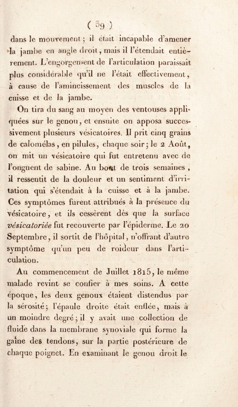 \ ( 5.9 ) dans le niouvenjent ; il élait incapable d’amener da jambe en an^ie droil, mais il l’étendait entiè- rement. L’en^or^en)ent de Tarticulation paraissait plus considéral)le qu’il ne l’était effectivement, à cause de l’amincissement des muscles de la cuisse et de la jambe. On tira du sang au moyen des ventouses applb quées sur le genou, et ensuite on apposa succes- sivement plusieurs vésicatoires. Il prit cinq grains de caloniélas, en pilules, chaque soir* le 2 Août, on mit un vésicatoire qui fut entretenu avec de l’onguent de sabine. Au bo^t de trois semaines , il ressentit de la douleur et un sentiment d’irri- tation qui s’étendait a la cuisse et à la jambe. Ces symptômes furent attribués à la pi ésence du vésicatoire, et ils cessèrent dès que la surface vésicatoriée fut recouverte par l’épiderme. Le 20 Septembre, il sortit de l’hôpital, n’offrant d’autre symptôme qu’un peu de roideur dans l’arti- culation. • ( Au commencement de Juillet i8i5, le même malade revint se confier à mes soins. A cette époque, les deux genoux étaient distendus par la sérositéj l’épaule droite était enflée, mais à un moindre degré ; il y avait une collection de fluide dans la membrane synoviale qui forme la game des tendons, sur la partie postérieure de chaque poignet. En examinant le genou droit le