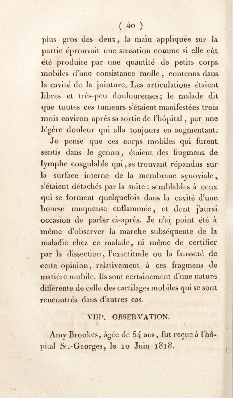 ( ) plus gros des deux, la main appliquée sur la partie éprouvait une sensation comme si elle eût été produite par une quantité de petits corps mobiles d’une consistance molle , contenus dans, la cavité de la jointure. Les articulations étaient libres et très-peu douloureusesj le malade dit que toutes ces tumeurs s’étaient manifestées trois mois environ après sa sortie de l’hôpital, par une légère douleur qui alla toujours en augmentant.* Je pense que ces corps mobiles qui furent sentis dans le genou, étaient des fragmens de lymphe coagulable qui, se trouvant répandus sur la surface interne de la membrane synoviale,, s’étaient détachés par la suite : semblables à ceux qui se forment quelquefois dans la cavité d’une bourse muqueuse enflammée y et dont j’aurai occasion de parler ci-après. Je n’ai point été à meme d’observer la marche subséquente de la maladie chez ce malade, ni même de certifier par la dissection, l’exactitude ou la fausseté de celte opinion, relativement à ces fragmens de matière mobile. Ils sont certainement d’une nature^ différente de celle des cartilages mobiles qui se sont rencontrés dans d’autres cas. VHP. OBSERVATION. \ Amv Brookes, âgée de 54 , fut reçue à l’hô« pilai Sl.-Georges^ le lo Juin 1818.