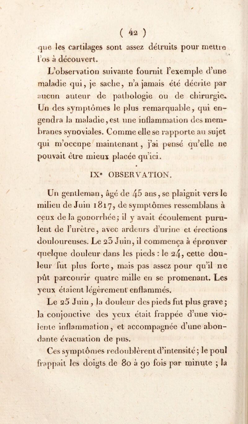 t ( ^2 ) que les cartilages sont assez détruits pour meiiie l’os à découvert. L’observation suivante fournit l’exemple d’une maladie qui, je sache, n’a jamais été décrite par aucun auteur de palliologie ou de chirurgie* Un des symptômes le plus remarquable, qui en- gendra la maladie,est une inflammation des mem- branes synoviales. Comme elle se rapporte au sujet qui m’occupe maintenant, j’ai pensé qu’elle ne pouvait être mieux placée qu’ici. * IX« OBSERVATION. Un gentleman, âgé de 4^ ans, se plaignit vers le milieu de Juin 1817, symptômes ressemblans à ceux de la gonorrhée; il y avait écoulement puru- lent de l’urètre, avec ardeurs d’urine et érections douloureuses. Le 25 Juin, il commença à éprouver quelque douleur dans les pieds : le 24? cette dou- leur fut plus forte, mais pas assez pour qu’il ne pût parcourir quatre mille en se promenant. Les yeux étaient légèrement enflammés. Le 20 Juin , la douleur des pieds fut plus grave ; la conjonctive des yeux était frappée d’une vio- lente inflammation, et accompagnée d’une abon- dante évacuation de pus. Ces symptômes redoulJèrent d’intensité ; le poul frappait les doigts de 80 à 90 fois par minute *, la