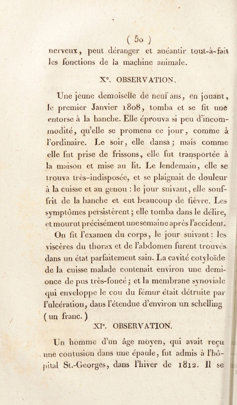 nerveux, peut déranger el anéanlir louuà-faii les fondions de la machine animale. X^ OBSERVATION, Une jeune demoiselle de neuf ans, en jouant, le premier Janvier 1808, tomba et se fit une entorse à la banehe. Elle éprouva si peu d’ineom- modité, qu’elle se promena ee jour, eomme k l’ordinaire. Le soir, elle dansa; mais comme elle fut prise de frissons, elle fut transportée à la maison et mise au lit. Le lendemain, elle se trouva très-indisposée, et se plaignait de douleur à la cuisse et au genou : le jour suivant, elle souf- frit de la hanche et eut beaucoup de fièvre. Les symptômes persistèrent ; elle tomba dans le délire, et mourut précisément unesemaine après l’accident. On fit l’examen du corps, le jour suivant: les viscères du thorax et de l’abdomen furent trouvés dans un état parfaitement sain. La cavité cotyloïde de la cuisse malade contenait environ une demi- once de pus très-foncé ; et la membrane synoviale i qui enveloppe le cou du fémur était détruite par ' l’ulcération, dans l’étendue d’environ un schelling j ( un franc. ) XP. OBSERVATION. Un homme d’un âge moyen, qui avait reçu isj V une contusion dans une épaule, fut admis à l’hô- - pital Sl.-Georges, dans l’iiiver de 1812. Il se ifi