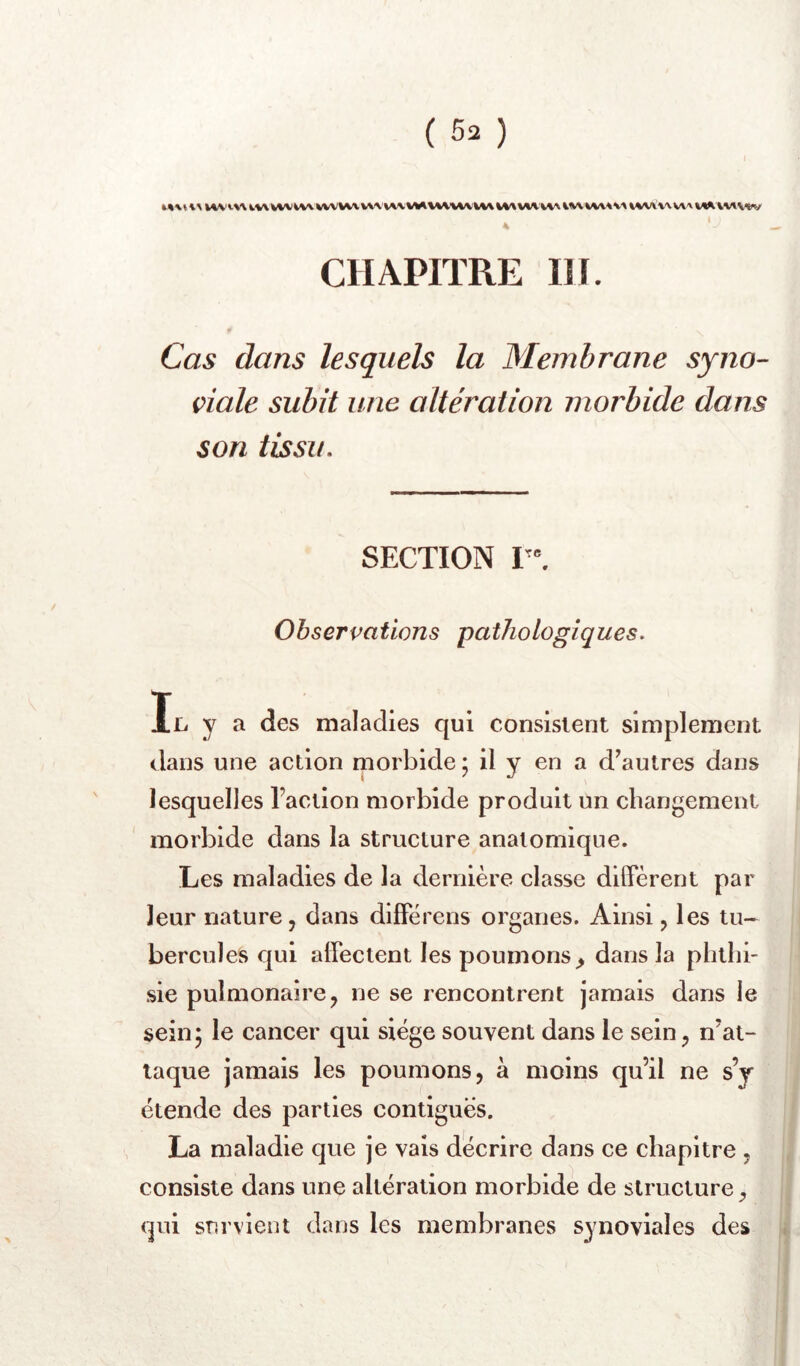 »%'\VW'vwiWWViWVV\ w.M/\WVVV^IW WV’»V» WAWV\A«AA\\AV«V * CHAPITRE IH. Cas dans lesquels la Membrane syno- viale subit une altération morbide dans son tissu, SECTION Observations pathologiques. II. y a des maladies qui consistent simplement dans une action morbide ; il y en a d’autres dans lesquelles l’action morbide produit un changement morbide dans la structure anatomique. Les maladies de la dernière classe diffèrent par leur nature, dans différens organes. Ainsi, les tu- bercules qui affectent les poumons^ dans la phthi- sie pulmonaire, ne se rencontrent jamais dans le sein5 le cancer qui siège souvent dans le sein, n’at- laque jamais les poumons, à moins qu’il ne s’j étende des parties contiguës. La maladie que je vais décrire dans ce chapitre , consiste dans une altération morbide de structure, qui survient dans les membranes synoviales des