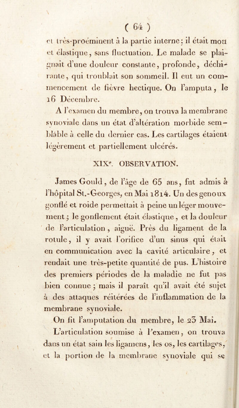 n irès-proéminenl a la partie interne : il était mou et élastique, sans fluctuation. Le malade se pial-- Jouait d’une douleur constante, profonde, déclii-^ lante, qui troublait son sommeil. Il eut un com- mencement de fièvre hectique. On l’amputa , le i6 Décembre. A l’examen du membre, on trouva la membrane synoviale dans un état d’altération morbide sem- bliiblc à celle du dernier cas. Les cartilages étaient légèrement et partiellement ulcérés. XIX^ OBSERVATION. James Gould, de l’âge de 65 ans, fut admis à Mîôpital Si.-Georges, en Mai i8i4. Un des genoux gonflé et roide pei mettait â peine un léger mouve- ment ^ le gonflement était élastique , et la douleur de l’articulation , aigue. Près du ligament de la rotule, il y avait forifice d’un sinus qui était en communication avec la cavité articulaire, et rendait une très-petite quantité de pus. L’histoire des premiers périodes de la maladie ne fut pas bien connue * mais il paraît qu’il avait été sujet à des attaques réitérées de l’inflammation de la membrane synoviale. On fît l’amputation du membre, le 25 Mai. L’articulation soumise â Pexamen, on trouva t dans un état sain les ligamens, les os, les cartilages,' et la portion de la membrane synoviale qui se