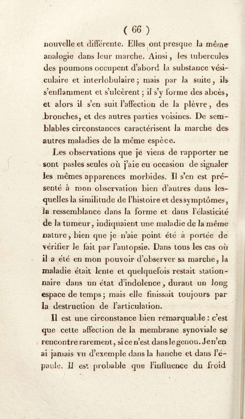 nouvelle et differente. Elles ont presque la mênie analogie dans leur marche. Ainsi, les tubercules des poumons occupent d’abord la substance vési- culaire et interlobulaire 5 mais par la suite, ils s’enflamment et s’ulcèrent 5 il s’y forme des abcès, et alors il s’en suit l’affection de la plèvre, des .bronches, et des autres parties voisines. De sem- blables circonstances caractérisent la marche des autres maladies de la même espèce. Les observations que je viens de rapporter ne sont pasles seules ou j’aie eu occasion de signaler les mêmes apparences morbides. Il s’en est pré- senté à mon observation bien d’autres dans les* quelles la similitude de l’histoire et des symptômes, la ressemblance dans la forme et dans félaslicité de la tumeur, indiquaient une maladie de la même nature, bien que je n’aie point été à portée de vérifier le fait par l’autopsie. Dans tous les cas où il a été en mon pouvoir d’observer sa marche, la maladie était lente et quelquefois restait station- naire dans un état d’indolence durant un long espace de temps 5 mais elle finissait toujours par la destruction de l’articulation. Il est une circonstance bien remarquable : c’est que cette affection de la membrane synoviale se rencontre rarement, si ce n’est dans le genou. Jen’ep ai jamais vu d’exemple dans la hanche et dans l’é- paule. Il est probable que l’influeuce du froid