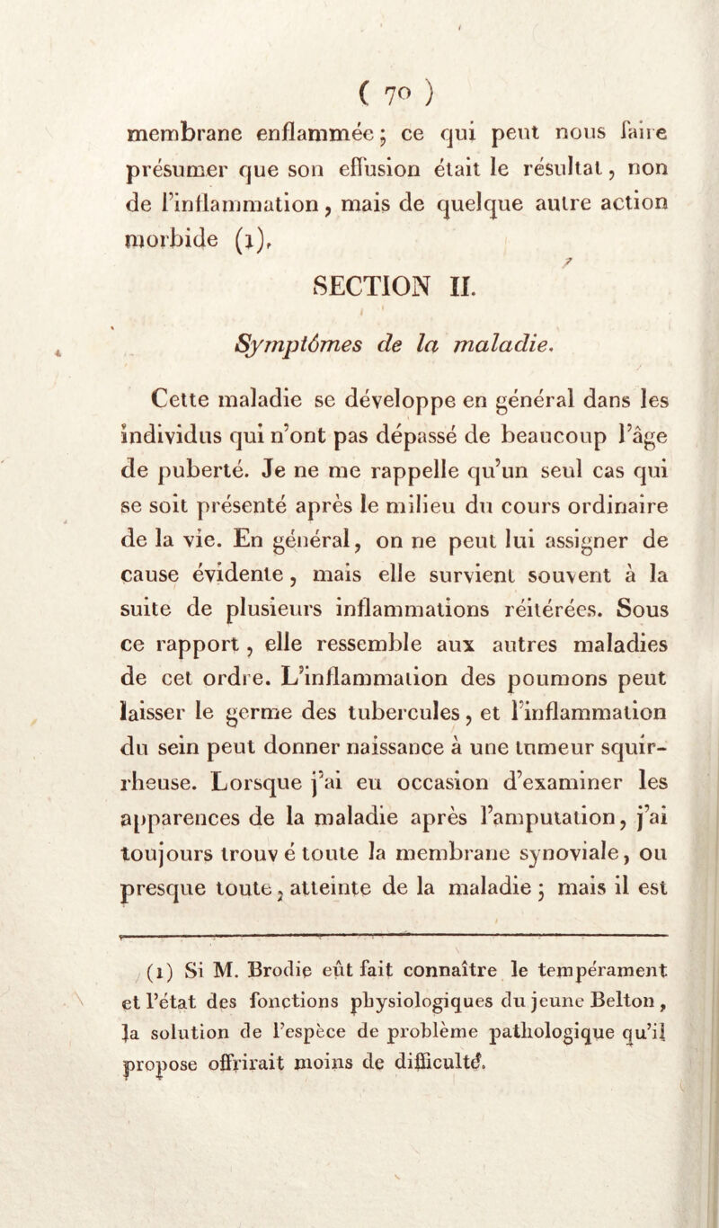 membrane enflammée ; ce qui peut nous faire présumer que son effusion était le résultat, non de rinflainmation, mais de quelque autre action morbide (j), SECTION II. Symptômes de la maladie. Cette maladie se développe en général dans les individus qui n’ont pas dépassé de beaucoup bâge de puberté. Je ne me rappelle qu’un seul cas qui se soit présenté après le milieu du cours ordinaire de la vie. En général, on ne peut lui assigner de cause évidente, mais elle survient souvent à la suite de plusieurs inflammations réitérées. Sous ce rapport, elle ressemble aux autres maladies de cet ordre. L’inflammation des poumons peut laisser le germe des tubercules, et l’inflammation du sein peut donner naissance à une tumeur squir- rheuse. Lorsque j’ai eu occasion d’examiner les apparences de la maladie après l’amputation, j’ai toujours trouv é toute la membrane synoviale, ou presque toute j atteinte de la maladie 5 mais il est /(i) Si M. Brodic eût fait connaître le tempérament et l’état des fonctions physiologiques du jeune Belton , fa solution de l’espèce de problème pathologique qu’i| propose offrirait moins de difficulté.