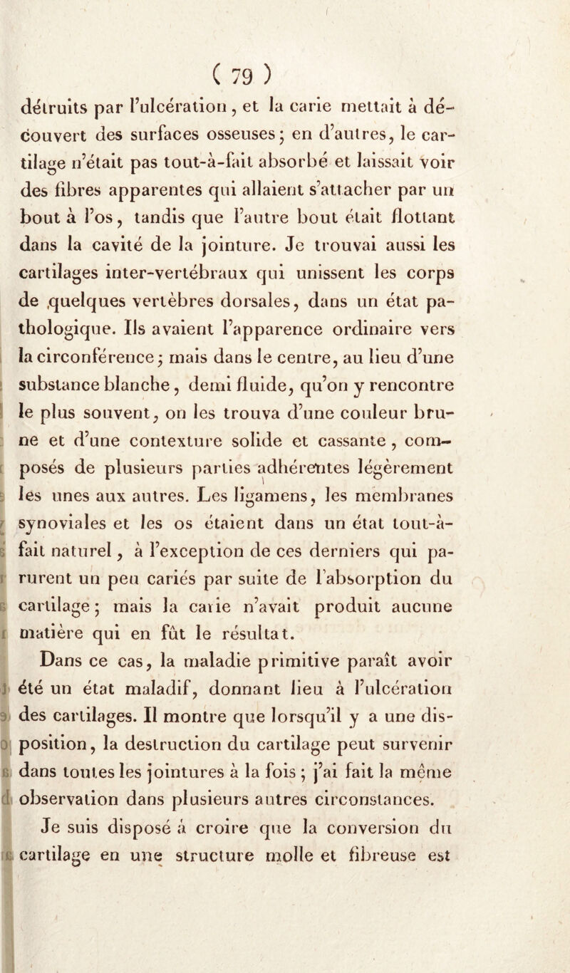 détruits par Fulcéralion , et la carie mettait à dé- couvert des surfaces osseuses; en d’autres, le car- tilage n’était pas tout-à-fait absorbé et laissait voir des fibres apparentes qui allaient s’attacher par un bout à l’os, tandis que l’autre bout était flottant dans la cavité de la jointure. Je trouvai aussi les cartilages inter-vertébraux qui unissent les corps de quelques vertèbres dorsales, dans un état pa- thologique. Ils avaient l’apparence ordinaire vers la circonférence ; mais dans le centre, au lieu d’une [ substance blanche, demi fluide, qu’on y rencontre 1 le plus souvent, on les trouva d’une couleur bru- ne et d’une contexture solide et cassante , com- [ posés de plusieurs parties adhérentes légèrement B les unes aux autres. Les llgamens, les membranes r synoviales et les os étaient dans un état tout-à- s fait naturel, à l’exception de ces derniers qui pa- r rurent un peu cariés par suite de l’absorption du E cartilage; mais la caiie n’avait produit aucune f matière qui en fût le résultat. Dans ce cas, la maladie primitive paraît avoir J été un état maladif, donnant lieu à l’ulcération % des cartilages. Il montre que lorsqu’il y a une dls- 0 position, la destruction du cartilage peut survenir B dans toutes les jointures à la fois ; j’ai fait la meme (| observation dans plusieurs autres circonstances. Je suis disposé â croire que la conversion du cartilage en une structure molle et fibreuse est