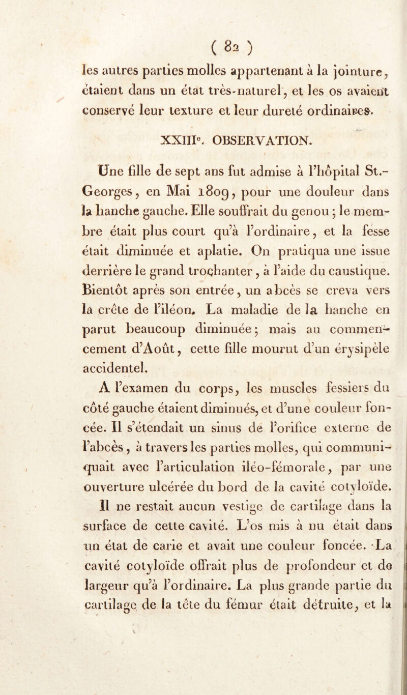 ( 8^ ) les autres parties molles appartenant à la jointure, étaient dans un état très-naturel, et les os avaient conservé leur texture et leur dureté ordinaire». XXIII«. OBSERVATION. Une fille de sept ans fut admise a riiôpital St.- Georges, en Mal 1809, pour une douleur dans la hanche gauche. Elle souffrait du genou ; le mem- bre était plus court qu’à l’ordinaire, et la fesse était diminuée et aplatie. On pratiqua une issue derrière le grand trochanter, à l’aide du caustique. Bientôt après son entrée, un abcès se creva vers la crête de l’iléon* La maladie de la hanche en parut beaucoup diminuée ; mais au commen- cement d’Août, cette lille mourut d’un érysipèle accidentel. A l’examen du corps, les muscles fessiers du côté gauche étaient diminués, et d’une couleur fon- cée. Il s’étendait un sinus de l’orifice externe de l’abcès, à travers les parties molles, qui communi- quait avec l’articulation iléo-fémorale, par une ouverture ulcérée du bord de la cavité colyloïde. Il ne restait aucun vestige de cartilage dans la surface de cette cavité. L’os mis à nu était dans un état de carie et avait une couleur foncée. La cavité cotyloïde offrait plus de profondeur et de largeur qu’à l’ordinaire. La plus grande partie du cartilage de la tête du fémur était détruite, et la