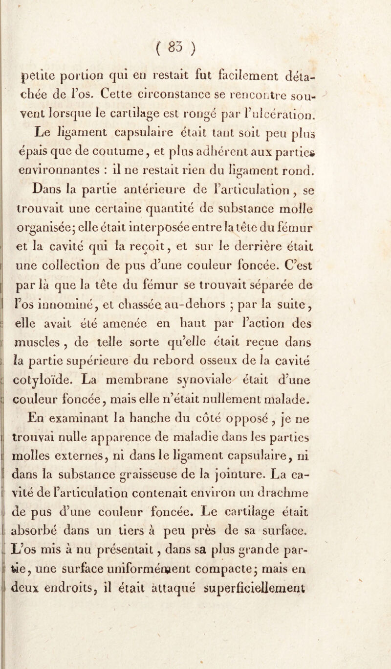 zn. petite portion qui en restait fut facilement déta- chée de fos. Cette circonstance se rencontre sou- vent lorsque le carlilage est rongé par fuicération. Le ligament capsulaire était tant soit peu plus épais que de coutume, et plus adhérent aux partie* environnantes : il ne restait rien du ligament rond. Dans la partie antérieure de Farticulation, se trouvait une certaine quantité de substance molle organisée; elle était interposée entre la tête du fémur • et la cavité qui la reçoit, et sur le derrière était r une collection de pus d’une couleur foncée. C’est [ par là que la tête du fémur se trouvait séparée de ] l’os innominé, et chasséeau-dehors ; par la suite, elle avait été amenée en haut par l’action des 1 muscles , de telle sorte qu’elle était reçue dans ) la partie supérieure du rebord osseux de la cavité ( cotyloïde. La membrane synoviale^ était d’une î couleur foncée, mais elle n’était nullement malade. En examinant la hanche du côté opposé , je ne (trouvai nulle apparence de maladie dans les parties molles externes, ni dans le ligament capsulaire, ni dans la substance graisseuse de la jointure. La ca- vité de l’articulation contenait environ un drachme de pus d’une couleur foncée. Le cartilage était . absorbé dans un tiers à peu près de sa surface, i L’os mis à nu présentait, dans sa plus grande par- i lie, une surface uniformément compacte; mais en j deux endroits, il était attaqué superficiellement