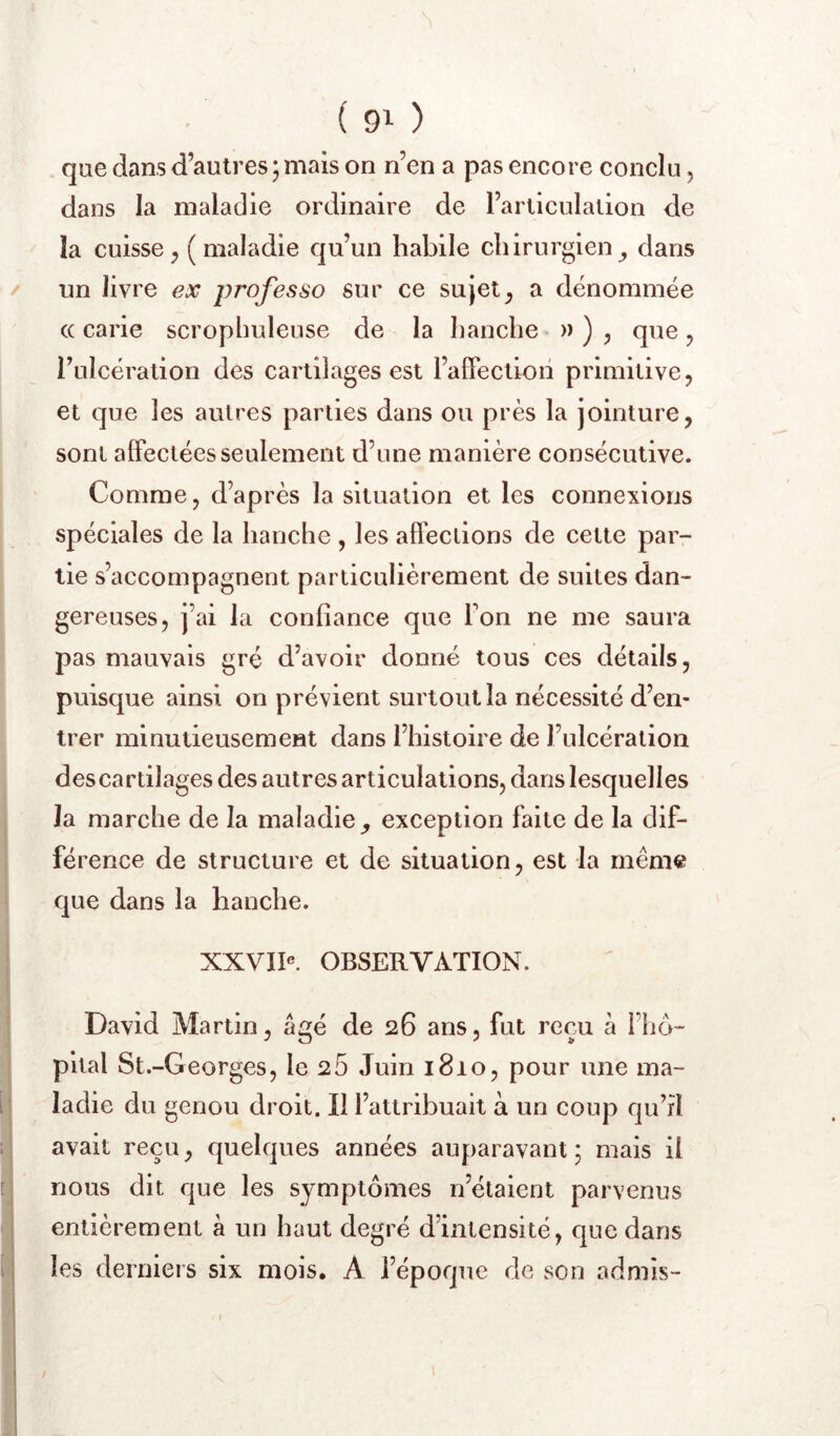 ( 90 que dans d’autres ; mais on n’en a pas encore conclu, dans la maladie ordinaire de l’articulation de la cuisse^ (maladie qu’un habile chirurgien^ dans / un livre ex professo sur ce sujeta dénommée (( carie scropbuleuse de la hanche » ) y que y l’ulcération des cartilages est l’affectioii primitive, et que les autres parties dans ou près la jointure, sont affectées seulement d’une manière consécutive. Comme, d’après la situation et les connexions spéciales de la hanche , les affections de cette par- tie s’accompagnent particulièrement de suites dan- gereuses, j’ai la confiance que Ton ne me saura pas mauvais gré d’avoir donné tous ces détails, puisque ainsi on prévient surtout la nécessité d’en- trer minutieusement dans l’histoire de l’ulcération des cartilages des autres articulations, dans lesquelles la marche de la maladie^ exception faite de la dif- férence de structure et de situation, est la même que dans la hanche. XXVIP. OBSERVATION. David Martin, âgé de 26 ans, fut reçu â l’hd- pital St.-Georges, le 26 Juin 1810, pour une ma- ladie du genou droit. Il l’attribuait à un coup qu’rl avait reçu, quelques années auparavant; mais il nous dit que les symptômes n’étaient parvenus entièrement à un haut degré d’intensité, que dans les derniers six mois, A l’époque de son admis- 1