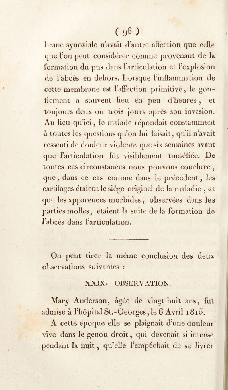 l)rane synoviale n’avait d’autre afleelion que celle (jue l’on peut considérer comme provenant de la iormation du pus dans rarticulalion et l’explosion de l’abcès en dehors. Lorsque l’inllammation de cette membrane est l’affection primitive, le gon- llemcnt a souvent Heu en peu d’heures , et toujours deux ou trois jours après son invasion. Au lieu qu’ici, le malade répondait constamment a toutes les questions qu’on lui faisait, qu’il n’avait ressenti de douleur violente que six semaines avant que l’articulation fût visiblement tuméfiée. De toutes ces circonstances nous pouvons conclure, que, dans ce cas comme dans le précédent, les cartilages étaient le siège originel de la maladie , et que les apparences morbides, observées dans les parties molles, étaient la suite de la formation de l’abcès dans l’articulation. On peut tirer la meme conclusion des deux observations suivantes ; XXIXe. OBSERVATION. Mary Anderson, âgée de vingt-huit ans, fut admise à l’hôpital St.-Georges, le 6 Avril 1815. A cette époque elle se plaignait d’une douleur vive dans le genou droit , qui devenait si intense pendant la nuit, qu’elle l’empêchait de se livrer