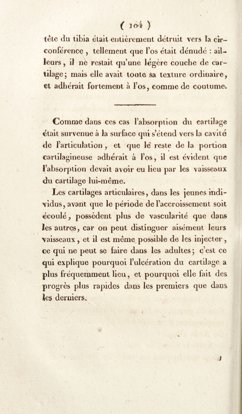 I ( 1Ô4 ) tête du tibia était eutièreaient détruit vers îa cir- conférence 5 tellement que l’os était dénudé : ail- leurs 5 il nè restait qu’une légère couche de car- tilage j mais elle avait toute sa texture ordinaire, et adhérait fortemeut à l’os, comme de coutume. Comme dans ces cas l’absorption du cartilage était survenue à la surface qui s’étend vers la cavité de l’articulation, et que lé reste de la portion cartilagineuse adhérait à l’os, il est évident que l’absorption devait avoir eu lieu par les vaisseaux du cartilage lui-même. Les cartilages articulaires, dans les jeunes indi- vidus, avant que le période de l’accroissement soit éeoulé, possèdent plus de vascularité que dans les autres, car on peut distinguer aisément leurs vaisseaux, et il est même possible de les injecter, ce qui ne peut se faire dans les adultes ; c’est ce qui explique pourquoi l’ulcération du cartilage a plus fréquemment lieu, et pourquoi elle fait des progrès plus rapides dans les premiers que dans les derniers. i