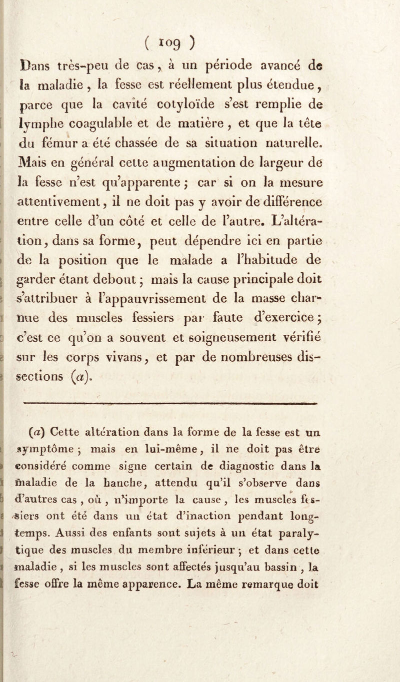 Dans très-peu de cas, à un période avancé de îa maladie , la fesse est réellement plus étendue, parce que la cavité cotyloïde s’est remplie de lymphe coagulable et de matière , et que la tète du fémur a été chassée de sa situation naturelle. Mais en général cette augmentation de largeur de la fesse n’est qu’apparente ; car si on la mesure attentivement, il ne doit pas y avoir de différence entre celle d’un côté et celle de l’autre. L’altéra- tion, dans sa forme, peut dépendre ici en partie » de la position que le malade a l’habitude de garder étant debout ; mais la cause principale doit : s’attribuer à l’appauvrissement de la masse char^* 1 nue des muscles fessiers pai* faute d’exercice ^ : c’est ce qu’on a souvent et soigneusement vérifié t sur les corps vivans, et par de nombreuses dis- i sections (a). (a) Cette altération dans la forme de la fesse est un î symptôme j mais en lui-même, il ne doit pas être » considéré comme signe certain de diagnostic dans la i maladie de la bancbe, attendu qu’il s’observe dans 5 d’autres cas , où , n’importe la cause , les muscles ft s- t siers ont été dans un état d’inaction pendant long- i temps. Aussi des enfants sont sujets à un état paraly- t tique des muscles du membre inférieur • et dans cette f maladie , si les muscles sont affectés jusqu’au bassin , la I fesse offre la même apparence. La même remarque doit