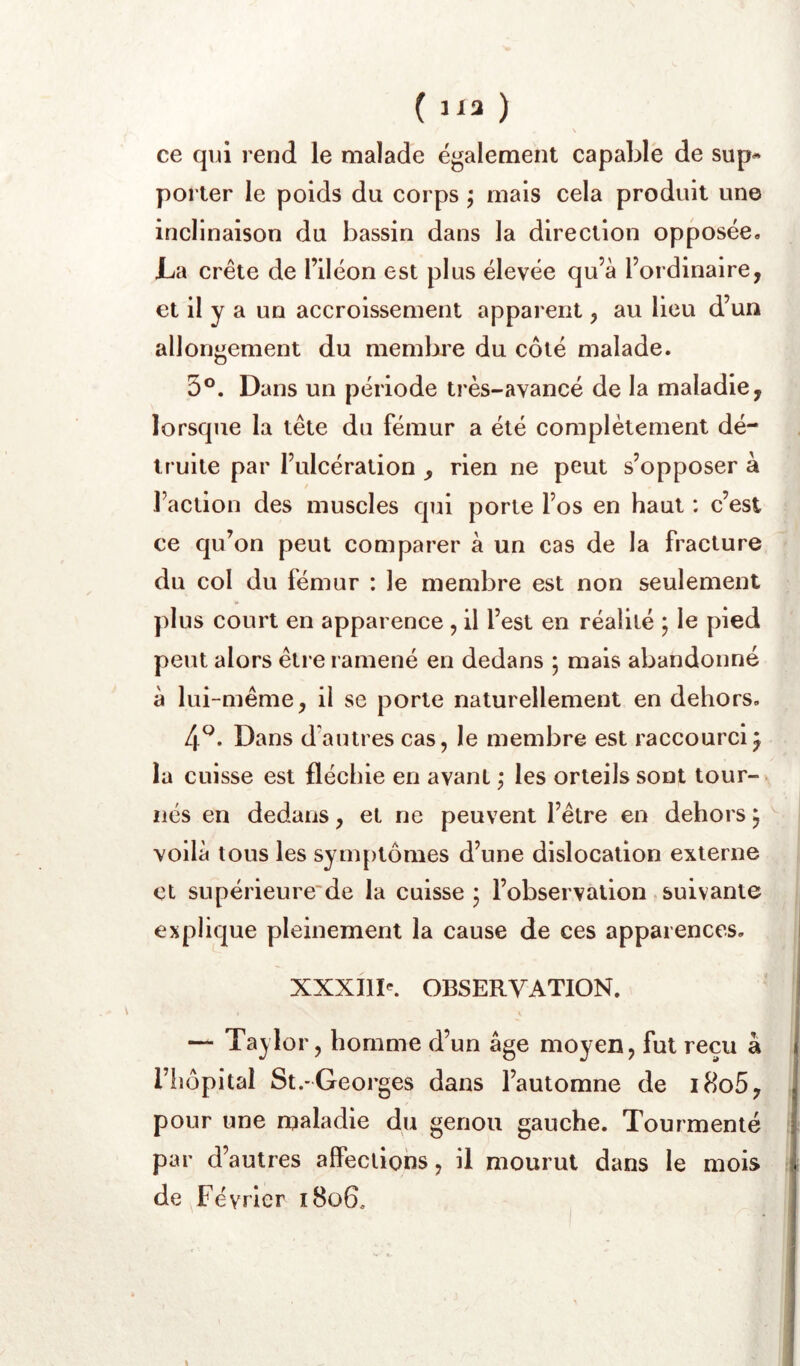 ( 113 ) s ce qui rend le malade également capable de sup« porter le poids du corps j mais cela produit une inclinaison du bassin dans la direction opposée. Là crête de l’iléon est plus élevée qu’à l’ordinaire, et il y a un accroissement apparent, au lieu d’un allongement du membre du côté malade. 5®. Dans un période très-avancé de la maladie, lorsque la tête du fémur a été complètement dé- truite par l’ulcération , rien ne peut s’opposer à t l’action des muscles qui porte l’os en haut : c’est ce qu’on peut comparer à un cas de la fracture du col du fémur : le membre est non seulement plus court en apparence , il l’est en réalité j le pied peut alors être ramené en dedans ; mais abandonné à lui-même, il se porte naturellement en dehors, 4^. Dans d’autres cas, le membre est raccourci^ la cuisse est fléchie en avant j les orteils sont tour- nés en dedans, et ne peuvent l’être en dehors j voilà tous les sym{)tômes d’une dislocation externe et supérieure'de la cuisse ; l’observation suivante explique pleinement la cause de ces apparences, XXXIII^ OBSERVATION. — Taylor, homme d’un âge moyen, fut reçu à riîôpital St.-Georges dans l’automne de i8o5, pour une maladie du genou gauche. Tourmenté par d’autres affections, il mourut dans le mois de Février i8o6.