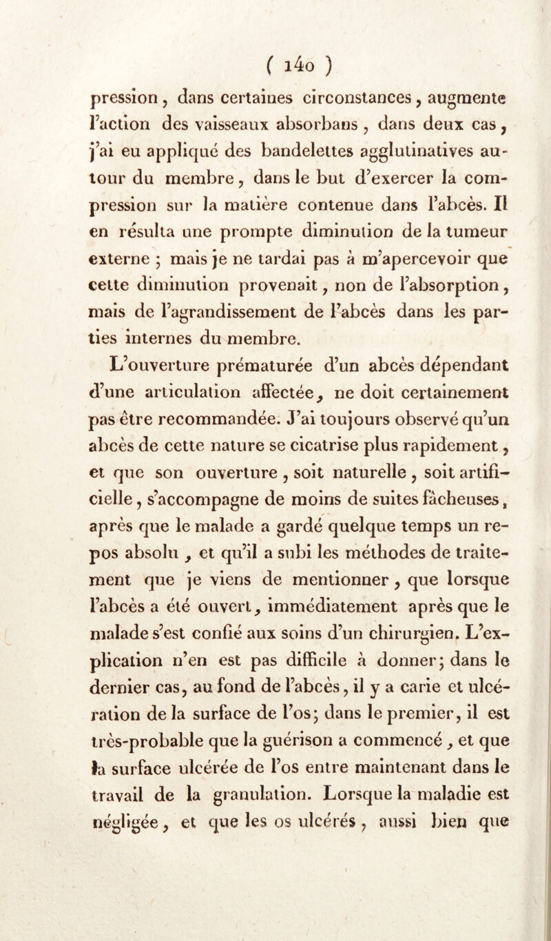 ( i4o ) pression, dans certaines circonstances, augmente Faction des vaisseaux absorbans , dans deux cas, j’ai eu appliqué des bandelettes agglulinalives au- tour du membre, dans le but d’exercer la com- pression sur la matière contenue dans l’abcès. Il en résulta une prompte diminution de la tumeur externe ; mais je ne tardai pas à m’apercevoir que cette diminution provenait, non de l’absorption, mais de l’agrandissement de l’abcès dans les par- ties internes du membre. L’ouverture prématurée d’un abcès dépendant d’une articulation aiFectée, ne doit certainement pas être recommandée. J’ai toujours observé qu’un abcès de cette nature se cicatrise plus rapidement, et que son ouverture , soit naturelle j soit artifi- cielle 5 s’accompagne de moins de suites fâcheuses, après que le malade a gardé quelque temps un re- pos absolu y et qu’il a subi les méthodes de traite- ment que je viens de mentionner, que lorsque l’abcès a été ouvert immédiatement après que le malade s’est confié aux soins d’un chirurgien. L’ex- plication n’en est pas difBcile â donner; dans le dernier cas, au fond de l’abcès ? il y a carie et ulcé- ration de la surface de l’os; dans le premier, il est très-probable que la guérison a commencé, et que la surface ulcérée de l’os entre maintenant dans le travail de la granulation. Lorsque la maladie est négligée, et que les os ulcérés, aussi liien que