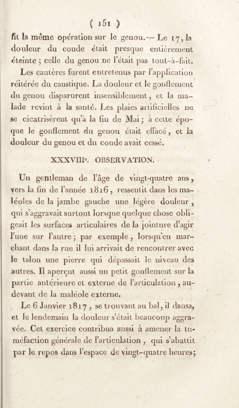 fit la même opération sur le genou.— Le 17, la douleur du coude était presque entièrement éteinte ; celle du genou ne l’était pas tout-à-fait. Les cautères furent entretenus par l’application réitérée du caustique. La douleur et le goiiflement du genou disparurent insensiblement, et la ma- lade revint à la santé. Les plaies artificielles ne c se cicatrisèrent qu’à la lin de Mai ; à cette épo- que le gonflement du genou était effacé, et la douleur du genou et du coude avait cessé. xxxvnie. OBSEaVATION. Un gentleman de l’âge de vingt-quatre ans, vers la fin de l’année 1816 , ressentit dans les ma- léoles de la jambe gauche une légère douleur , qui s’aggravait surtout lorsque quelque chose obli- geait les surfaces articulaires de la jointure d’agir l’une sur l’autre; par exemple, lorsqu’on mar- chant dans la rue il lui arrivait de rencontrer avec le talon une pierre qui dépassait le niveau des autres. Il aperçut aussi un petit gonflement sur la partie antérieure et externe de l’articulation , au- devant de la maîéole externe. Le 6 Janvier 1817 , se trouvant au bal, il dansa, et le lendemain la douleur s’était beaucoup aggra- vée. Cet exercice contribua aussi à amener la tu- méfaction générale de l’articulation , qui s’abattit par le repos dans l’espace de vingt-quatre heures;