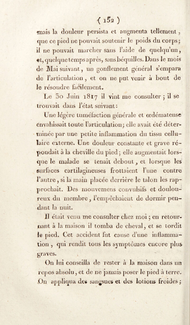 { 1S2 ) -mais la douleur persista et augmenta tellement, que ce pied ne pouvait soutenir le poids du corps ; il ne pouvait marcher sans faide de quelqu’un, «t, quelque temps après, sans béquilles. Dans le mois de Mai suivant, un gonflement général s’empara de l’articulation , et on ne put venir à bout de le résoudre tacilement. Le 5o Juin 1817 il vint me consulter ; il se trouvait dans l’état suivant : Lue légère luméiaction générale et œdémateuse « envahissait toute l’articulation; elle avait été déter- ' minée par une petite inflammation du tissu cellu- laire externe. Une douleur constante et grave ré- pondait à la cheville du pied; elle augmentait lors- que le malade se tenait debout, et lorsque les surfaces cartilagineuses frottaient l’une contre l’autre, si la main placée derrière le talon les rap- prochait. Des mouvemens convulsifs et doulou- reux du membre, l’empêchaient de dormir pen- dant la nuit. ^ 11 était venu me consulter chez moi ; en retour- nant à la maison il tomba de cheval, et se tordit le pied. Cet accident fut cause d’une inflamma- tion , qui rendit tous les symptômes encore plus graves. » On lui conseilla de rester à la maison dans un repos absolu, et de ne jamais poser le pied à terre. On appliqua des sangsues et des lotions froides ;