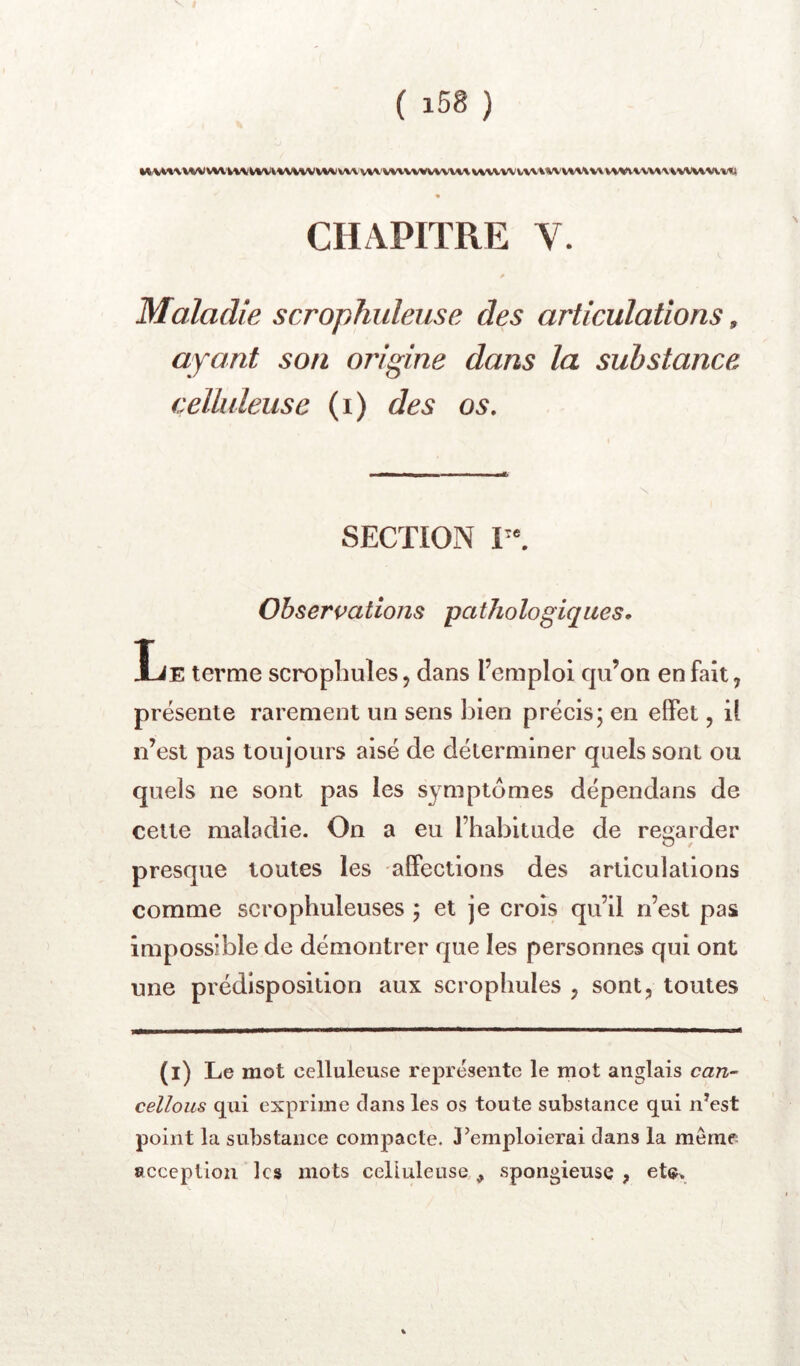 vw VVW«^rtA^/VV\WV\.WVWt«WVl\V\ « CHAPITRE V. Maladie scrophuleuse des articulations, ayant son origine dans la substance celhdeuse (i) des os. SECTION V\ Observations pathologiques. Le terme scrophules, dans l’emploi qu’on en fait, présente rarement un sens bien précis; en effet, il n’est pas toujours aisé de déterminer quels sont ou quels ne sont pas les symptômes dépendans de cette maladie. On a eu l’habitude de re2;arder presque toutes les affections des articulations comme scrophuleuses ; et je crois qu’il n’est pas impossible de démontrer que les personnes qui ont une prédisposition aux scroplmles , sont, toutes (l) Le mot celluleuse représente le mot anglais can- cellons qui exprime dans les os toute substance qui n^est point la substance compacte. 3’emploierai dans la même- acception les mots celluleuse , spongieuse ,