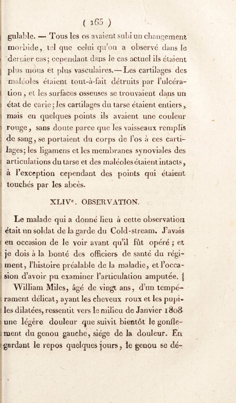 ( î65 ) j gulable. — Tous les os a\aienl subi un clian5^ement I morbide, tel que celui qu'on a observé dans le i dernier cas; cependant dans le cas actuel ils étaient [ plus mous et plus vasculaires.— Les cartilages des I niaiéoles étaient lout-à-fait détruits par i’ulcéra- 1 lion , et les surfaces osseuses se trouvaient dans un ï état de carie; les cartilages du tarse étaient entiers, î mais en quelques points ils avaient une couleur I rouge y sans doute parce que les vaisseaux remplis : de sang, se portaient du corps de l’os à ces carti- lages; les ligamens et les membranes synoviales des P articulations du tarse et des maléoles étaient intacts, i à l’exception cependant des points qui étaient ; touchés par les abcès. XLIV«. OBSERVATION. Le malade qui a donné lieu à cette observation ^ était un soldat de la garde du Cold-stream, J’avais r eu occasion de le voir avant qu’il fût opéré ; et i je dois à la bonté des officiers de santé du régi- :i ment, l’histoire préalable de la maladie, et l’occa- i sion d’avoir pu examiner l’articulation amputée. | William Miles, âgé de vingt ans, d’un tempé- t, rament délicat, ayant les cheveux roux et les pupi* e. les dilatées, ressentit vers le milieu de Janvier i8oS II une légère douleur que suivit bientôt le gonde- üment du genou gauche, siège de la douleur. En 5 gardant le repos quelques jours, le genou se dé-