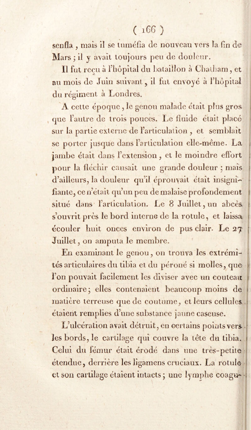 senfla y mais il se tuméfia de nouveau vers la fin de Mars ; il y avait toujours peu de douleur. Il fut reçu à Fliopital du fiataiîlon à Chailiam, et au mois de Juin suivant, il fut envoyé à l’hôpital du réj^iiîient à Londres. A cette époque , le genou malade était plus gros . que l’autre de trois pouces. Le fluide était placé sur la partie externe de l’articulation , et semblait se porter jusque dans l’articulation elle-même. La j jambe était dans l’extension y et le moindre effort ; pour la fléchir causait une grande douleur ; mais i d’ailleurs, la douleur qu’il éprouvait était insignî-'' - fîanie, ce n’était qu’un peu de malaise profondément | situé dans' l’articulation. Le 8 Juillet, un abcès, \ s’ouvrit près le bord interne de la rotule, et laissa ( écouler huit onces environ de pus clair. Le 27 ( Juillet, on amputa le membre. En examinant le genou, on trouva les exlrémi- • tés articulaires du tibia et du péroné si molles, que v l’on pouvait facilement les diviser avec un couteau 11 ordinaire; elles contenaient beaucoup moins de I matière terreuse que de coutume, et leurs cellules t étaient remplies d’une substance jaune caseuse. L’ulcération avait détruit, en certains points vers j les bords, le cartilage qui couvre la tête du tibia, j Celui du fémur était érodé dans une très-petite j étendue, derrière lesligamens cruciaux. La rotule j et son cartilage étaient intacts ; une lymphe coagu^ *1