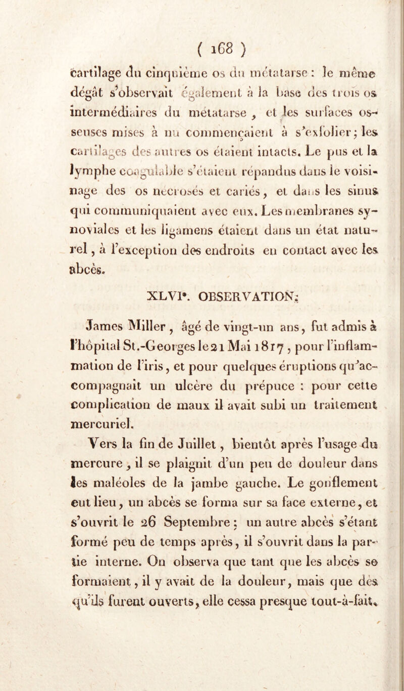 ( iG8 ) fcarlilage du cînqrilème os du métatarse : le même dégât s^observait egalement à la base des t rués os intermédiaires du métatarse et les suiTaces os- seuses mises à nu commencaieîit à sVxrolier ; les cartilages des ami es os étaient intacts. Le pus et la lymphe coagulable s’éiaieni répandus dans le voisi- nage des os neciobés et cariés, et datiS les sinus qui communiquaient avec eux. Les memljranes sy- noviales et les ligamens étaient dans un état natu- rel , â l’excepiiou des endroits eu contact avec les abcès. XLVl». OBSERVATION; James Miller , âgé de vingt-un ans, fut admis à l’hôpital St.-Geoiges Ie2i Mai 1817 , pour l’inflam- mation de l’iris, et pour quelques éruptions qiVac- com])agnait un ulcère du prépuce : pour cette complication de maux il avait subi un traitement mercuriel. Vers la fin de Juillet, bientôt après l’usage du mercure il se plaignit d’un peu de douleur dans Jes maléoles de la jambe gauche. Le goiiflement eut lieu, un abcès se forma sur sa face externe, et s’ouvrit le 26 Septembre : un autre abcès s’élant formé peu de temps après, il s’ouvrit dans la par-’ lie interne. On observa que tant que les abcès s© formaient, il y avait de la douleur, mais que dès qu’ils furent ouverts, elle cessa presque loul-à-fait^