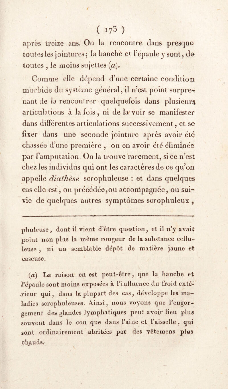 après treize ans. On la rencontre dans presque loutesles jointures; la hanche et l’épaule y sont, d@ toutes , le moins sujettes (a]. Comme elle dépend d’une certaine condition morbide du système général, il n’est point surpre- nant de la rencouîrcr quelquefois dans plusieurs articulations à la fois, ni de L'vvoir se manifester dans différentes arilcidations successivement, et se fixer dans une seconde jointure après avoir été chassée d’une première , ou en avoir été éliminée par l’amputation. On la trouve rarement, si ce n’est chez les individus qui ont les caractères de ce qu’on appelle diathèse scrophuleuse : et dans quelques cas elle est, ou précédée,ou accompagnée, ou sui*^ vie de quelques autres symptômes scroplmleux , phuleuse, dont il vient d’être question, et il n’y avait point non pins la même rougeur de la substance cellu- leuse , ni un semblable dépôt de matière jaune et caseuse. {a) La raison en est peut-être, que la liancbe et l’épaule sont moins exposées à l’influence du froid exté- rieur qui, dans la plupart des cas, développe les ma- ladies scropliuleuses. Ainsi, nous voyons que l’engor- gement des glandes lymphatiques peut avoir lieu plus souvent dans le cou que dans l’aine et l’aisselle, qui sont ordinairement abritées par des vêtemens plus chauds.'