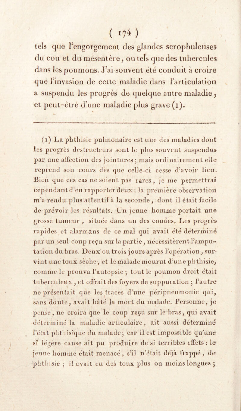 tels que l’engorgement des glandes scropliuleuses du cou et du mésentère y ou tels que des tubercules dans les poumons. J’ai souvent été conduit à croire ique l’invasion de cette maladie dans l’articulation a suspendu les progrès de (juelque autre maladie ; et peut-être d’une maladie plus grave (i). ; 4 / (i) La plitliisie pulmonaire est une des maladies dont les progrès destructeurs sont le plus souvent suspendus par une affection des jointures j mais ordinairement elle reprend son cours dès que ceDe-ci cesse d’avoir lieu. Bien que ces cas ne soient pas rares, je me permettrai cependant d’en rapporter deux ; la première observation m’a rendu plus attentif à la seconde, dont il était facile de prévoir les résultats, tin jeune homme portait une grosse tumeur^ située dans un des coudes. Les progrès rapides et alarmans de ce mal qui avait été déterminé par un seul coup reçu sur la partie, nécessitèrent l’ampu- tation du bras. Deux ou trois jours après l’opération , sur- vint une toux sèche, et le malade mourut d’une phthisie^ comme le prouva l’autopsie -, tout le poumon droit était tuberculeux, et offrait des foyers de suppuration j l’autre ne présentait que les traces d’une péripneumonie qui, sans doute, avait hâté la mort du malade. Personne, je pense, ne croira que le coup reçu sur le bras, qui avait déterminé la maladie articulaire, ait aussi déterminé l’élat pht’iisiquc du malade- car il est impossible qu’une sî légère cause ait pu produire de si terribles effets : le jeune homme était menacé, s’il n’était déjà frappé, de phtliisie 5 il avait eu des toux plus ou moins longues j