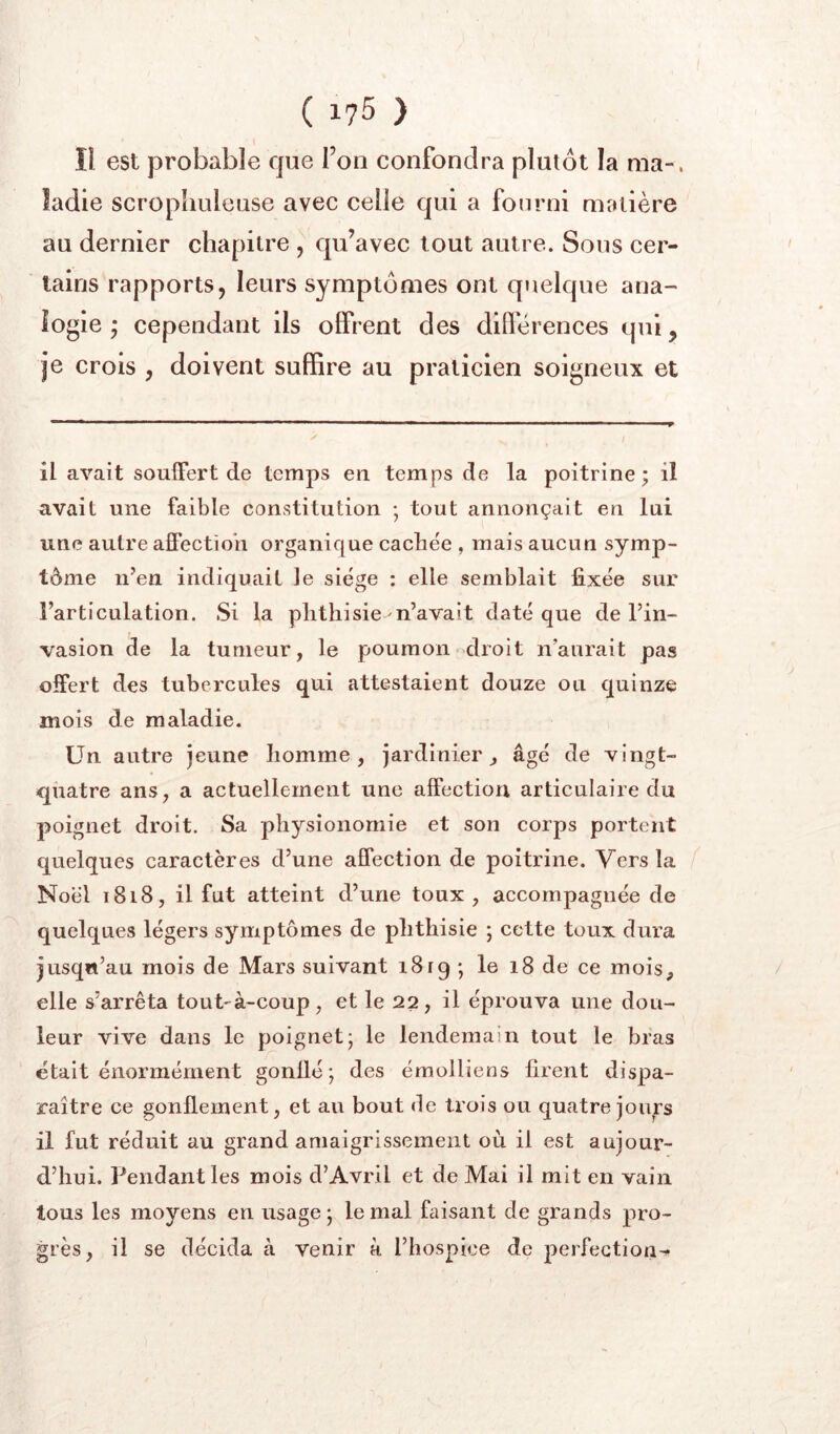 Il est probable que l’on confondra plutôt la ma-, ladie scropliuleuse avec celle qui a fourni matière au dernier chapitre , qu’avec tout autre. Sous cer- tains rapports, leurs symptômes ont quelque ana- logie ; cependant ils offrent des différences qui, je crois , doivent suffire au praticien soigneux et il avait souiFert de temps en temps de la poitrine; il avait une faible constitution ; tout annonçait en lui une autre afiPectioh organique cachée , mais aucun symp- tôme n’en indiquait le siège : elle semblait fixée sur l’articulation. Si la phthisie n’avait daté que de l’in- vasion de la tumeur, le poumon droit n’aurait pas offert des tubercules qui attestaient douze ou quinze mois de maladie. Un autre jeune homme, jardinier, âgé de vingt- quatre ans, a actuellement une affection articulaire du poignet droit. Sa physionomie et son corps portent quelques caractères d’une affection de poitrine. Vers la Noël 1818, il fut atteint d’une toux , accompagnée de quelques légers symptômes de phthisie ; cette toux dura jusqu’au mois de Mars suivant 1819 ; le 18 de ce mois, elle s’arrêta tout-à-coup, et le 22, il éprouva une dou- leur vive dans le poignet; le lendemain tout le bras était énormément gonllé; des émolliens firent dispa- raître ce gonflement, et au bout <le trois ou quatre joii^rs il fut réduit au grand amaigrissement où il est aujour- d’hui. Pendant les mois d’Avril et de Mai il mit en vain tous les moyens en usage; le mal faisant de grands pro- grès, il se décida à venir à l’hospice de perfection-