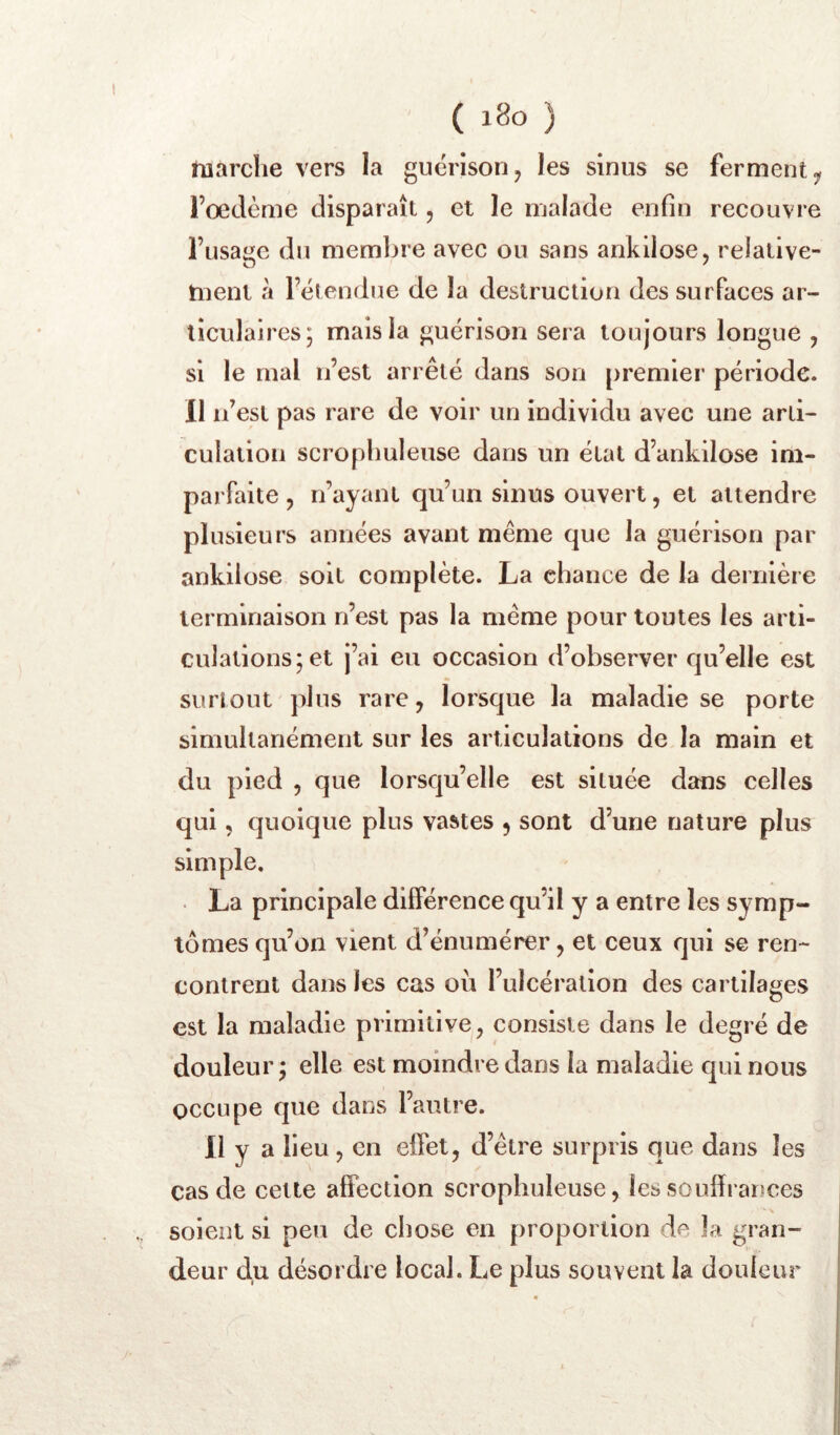 marche vers la guérison, les sinus se ferment, Foeclème disparaît, et le malade enfin recouvre l’usage du membre avec ou sans ankilose, relative- tuent à l’étendue de la destruction des surfaces ar- ticulaires; mais la guérison sera toujours longue , si le mal n’est arrêté dans son premier période. II n’est pas rare de voir un individu avec une arti- culation scrophuleuse dans un état d’ankilose im- parfaite , n’ayant qu’un sinus ouvert, et attendre plusieurs années avant même que la guérison par ankilose soit complète. La chance de la dernière terminaison n’est pas la même pour toutes les arti- culations; et j’ai eu occasion d’observer qu’elle est surtout'plus rare, lorsque la maladie se porte simultanément sur les articulations de la main et du pied , que lorsqu’elle est située dans celles qui, quoique plus vastes , sont d’une nature plus simple. La principale différence qu’il y a entre les symp- tomes qu’on vient d’énumérer, et ceux qui se ren- contrent dans les cas où l’ulcération des cartilages est la maladie primitive, consiste dans le degré de douleur; elle est moindre dans la maladie qui nous occupe que dans l’autre. 11 y a lieu, en effet, d’être surpris que dans les cas de cette affection scrophuleuse, lessoulhanoes soient si peu de chose en proportion de la gran- deur du désordre local. Le plus souvent la douleur