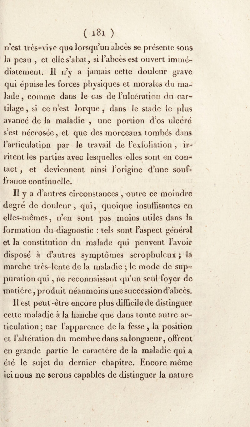 n’est très-vive que lorsqu’un abcès se présente sous la peau , et elle s’abat, si l’abcès est ouvert immé- diatement. Il n’y a jamais cette douleur ^rave qui épuise les forces physiques et morales du ma- lade , comme dans le cas de l’ulcération du car- tilage, si ce n’est Iorque , dans le stade le plus avancé de la maladie , une portion d’os ulcéré s’est nécrosée, et que des morceaux tombés dans l’articulation par le travail de l’exfoliation , ir- ritent les parties avec lesquelles elles sont en con- tact , et deviennent ainsi l’origine d’une souf- ^ france continuelle. Il y a d’autres circonstances , outre ce moindre degré de douleur, qui, quoique insuffisantes en elles-mêmes, n’en sont pas moins utiles dans la formation du diagnostic : tels sont l’aspect général et la constitution du malade qui peuvent l’avoir disposé a d’autres symptômes scropbuleux ; la marche très-lente de la maladie ; le mode de sup- puration qui , ne reconnaissant (ju’un seul foyer de matière, produit néanmoins une succession d’abcès. Il est peut -être encore plus difficile de distinguer celte maladie à la hanche que dans toute autre ar- ticulation; car l’apparence de la fesse , la position et l’altération du membre dans sa longueur, offrent en grande partie le caractère de la maladie qui a été le sujet du dernier chapitre. Encore même ici nous ne serons capables de distinguer la nature 1