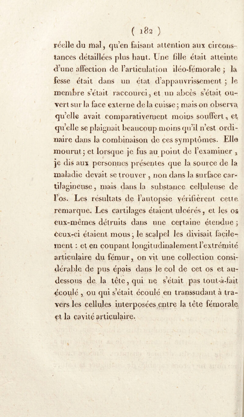 réelle Ju mal, fju’en faisant attention anx circons- tances détaillées plus haut. Une fille était atteinte d’une affection de l’articulation iléo-fémorale ; la fesse était dans un état d’appauvrissement • le membre s’était raccourci, et un abcès s’était ou- vert sur la face externe de la cuisse 5 mais on observa qu’elle avait comparativerxiept moins souffert, et qu’elle se plaii^nail beaucoup moins rpi’il n’est ordi- naire dans la combinaison de ces symptômes. Elle mourut3 et lorsque je fus au point de l’examiner , je dis aux personnes présentes que la source de la maladie devait se trouver , non dans la surface car- tila gineuse, niais dans la substance celluleuse de l’os. Les résultats de l’autopsie vérifièrent cette remarque. Les cartilages étaient ulcérés, et les os eux-mêmes détruits dans une certaine étendue ; ceux-ci étaient mous le scalpel les divisait facile- ment : et en coupant longitudinalement l’extrémité articulaire du fémur, on vit une collection consi- dérable de pus épais dans le col de cet os et au- dessous de la tête, qui ne s’était pas tout-à-fak écoulé , ou qui s’était écoulé en transsudant à tra- vers les cellules interposées entre la tête fémoraîo et la cavité articulaire.